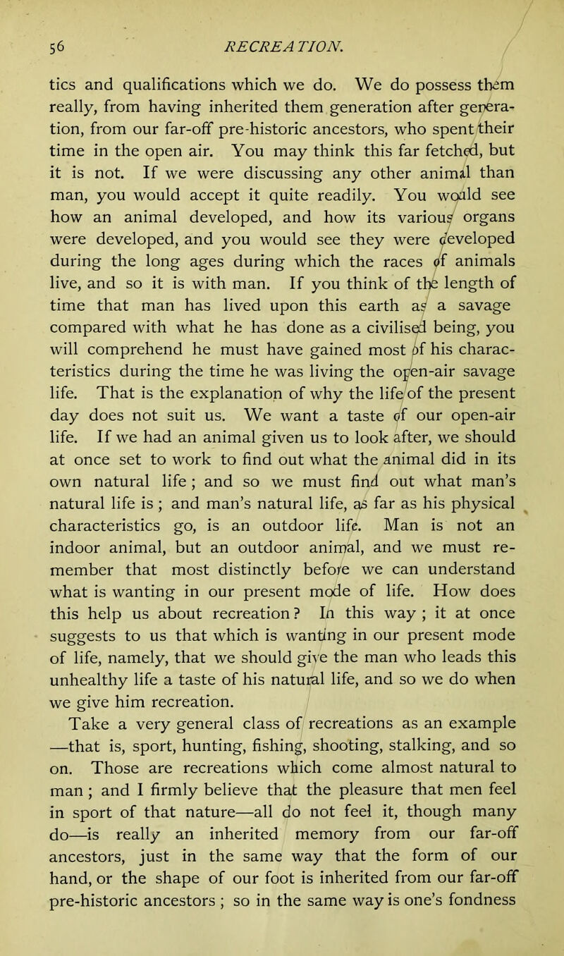 tics and qualifications which we do. We do possess them really, from having inherited them generation after genera- tion, from our far-off pre-historic ancestors, who spent their time in the open air. You may think this far fetched, but it is not. If we were discussing any other animal than man, you would accept it quite readily. You would see how an animal developed, and how its various organs were developed, and you would see they were developed during the long ages during which the races of animals live, and so it is with man. If you think of the length of time that man has lived upon this earth as a savage compared with what he has done as a civilised being, you will comprehend he must have gained most of his charac- teristics during the time he was living the open-air savage life. That is the explanation of why the life of the present day does not suit us. We want a taste of our open-air life. If we had an animal given us to look after, we should at once set to work to find out what the animal did in its own natural life ; and so we must find out what man’s natural life is; and man’s natural life, as far as his physical characteristics go, is an outdoor life. Man is not an indoor animal, but an outdoor animal, and we must re- member that most distinctly before we can understand what is wanting in our present mode of life. How does this help us about recreation ? In this way ; it at once suggests to us that which is wanting in our present mode of life, namely, that we should give the man who leads this unhealthy life a taste of his natural life, and so we do when we give him recreation. Take a very general class of recreations as an example —that is, sport, hunting, fishing, shooting, stalking, and so on. Those are recreations which come almost natural to man ; and I firmly believe that the pleasure that men feel in sport of that nature—all do not feel it, though many do—is really an inherited memory from our far-off ancestors, just in the same way that the form of our hand, or the shape of our foot is inherited from our far-off pre-historic ancestors ; so in the same way is one’s fondness