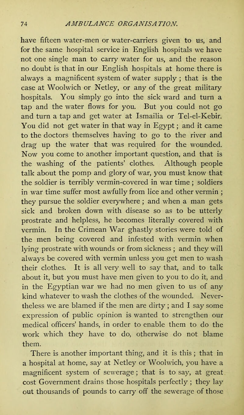 have fifteen water-men or water-carriers given to us, and for the same hospital service in English hospitals we have not one single man to carry water for us, and the reason no doubt is that in our English hospitals at home there is always a magnificent system of water supply ; that is the case at Woolwich or Netley, or any of the great military hospitals. You simply go into the sick ward and turn a tap and the water flows for you. But you could not go and turn a tap and get water at Ismailia or Tel-el-Kebir. You did not get water in that way in Egypt; and it came to the doctors themselves having to go to the river and drag up the water that was required for the wounded. Now you come to another important question, and that is the washing of the patients’ clothes. Although people talk about the pomp and glory of war, you must know that the soldier is terribly vermin-covered in war time ; soldiers in war time suffer most awfully from lice and other vermin ; they pursue the soldier everywhere ; and when a man gets sick and broken down with disease so as to be utterly prostrate and helpless, he becomes literally covered with vermin. In the Crimean War ghastly stories were told of the men being covered and infested with vermin when lying prostrate with wounds or from sickness ; and they will always be covered with vermin unless you get men to wash their clothes. It is all very well to say that, and to talk about it, but you must have men given to you to do it, and in the Egyptian war we had no men given to us of any kind whatever to wash the clothes of the wounded. Never- theless we are blamed if the men are dirty ; and I say some expression of public opinion is wanted to strengthen our medical officers’ hands, in order to enable them to do the work which they have to do, otherwise do not blame them. There is another important thing, and it is this ; that in a hospital at home, say at Netley or Woolwich, you have a magnificent system of sewerage; that is to say, at great cost Government drains those hospitals perfectly ; they lay out thousands of pounds to carry off the sewerage of those