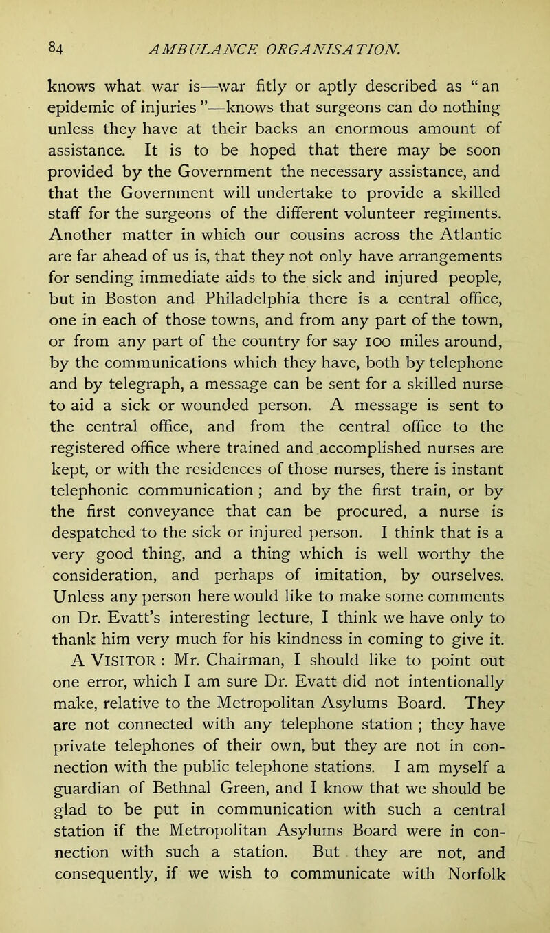 knows what war is—war fitly or aptly described as “ an epidemic of injuries ”—knows that surgeons can do nothing unless they have at their backs an enormous amount of assistance. It is to be hoped that there may be soon provided by the Government the necessary assistance, and that the Government will undertake to provide a skilled staff for the surgeons of the different volunteer regiments. Another matter in which our cousins across the Atlantic are far ahead of us is, that they not only have arrangements for sending immediate aids to the sick and injured people, but in Boston and Philadelphia there is a central office, one in each of those towns, and from any part of the town, or from any part of the country for say ioo miles around, by the communications which they have, both by telephone and by telegraph, a message can be sent for a skilled nurse to aid a sick or wounded person. A message is sent to the central office, and from the central office to the registered office where trained and accomplished nurses are kept, or with the residences of those nurses, there is instant telephonic communication ; and by the first train, or by the first conveyance that can be procured, a nurse is despatched to the sick or injured person. I think that is a very good thing, and a thing which is well worthy the consideration, and perhaps of imitation, by ourselves. Unless any person here would like to make some comments on Dr. Evatt’s interesting lecture, I think we have only to thank him very much for his kindness in coming to give it. A VISITOR: Mr. Chairman, I should like to point out one error, which I am sure Dr. Evatt did not intentionally make, relative to the Metropolitan Asylums Board. They are not connected with any telephone station ; they have private telephones of their own, but they are not in con- nection with the public telephone stations. I am myself a guardian of Bethnal Green, and I know that we should be glad to be put in communication with such a central station if the Metropolitan Asylums Board were in con- nection with such a station. But they are not, and consequently, if we wish to communicate with Norfolk