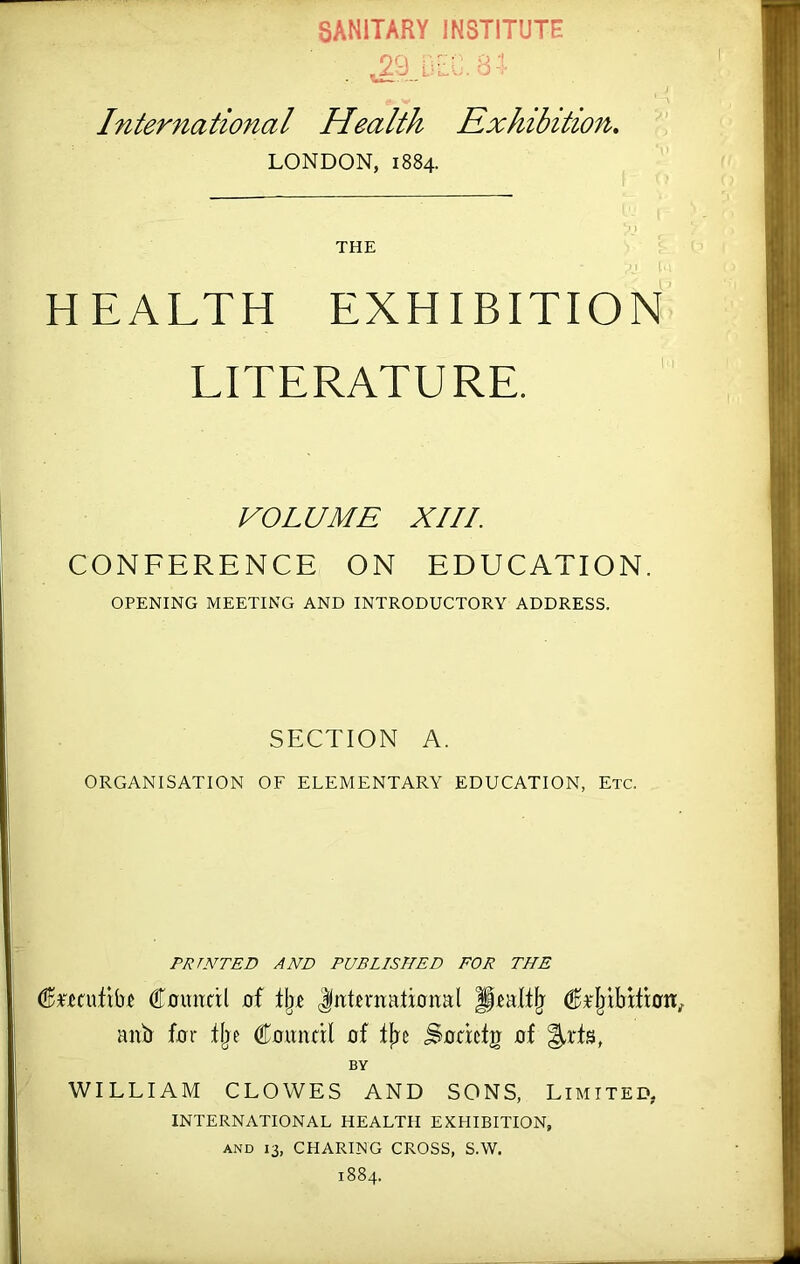 SANITARY INSTITUTE International Health Exhibition, LONDON, 1884. THE J HEALTH EXHIBITION LITERATURE. VOLUME XIII. CONFERENCE ON EDUCATION. OPENING MEETING AND INTRODUCTORY ADDRESS. SECTION A. ORGANISATION OF ELEMENTARY EDUCATION, Etc. PRINTED AND PUBLISHED FOR THE ^F.eai,tibf Cuimttl of tji.c Jitteniatiunal anb fur Uje Council of fjic Socicfg of ^rts, BY WILLIAM CLOWES AND SONS, Limited- international HEALTH EXHIBITION, AND 13, CHARING CROSS, S.W. 1884.