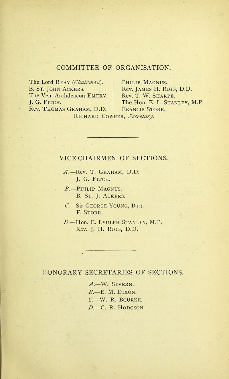 COMMITTEE OF ORGANISATION. The Lord Reay {Chah'man). B. St. John Ackers. The Ven. Archdeacon Emery. J. G. Fitch. Rev. Thomas Graham, D.D. Philip Magnus. Rev. James H. Rigg, D.D. Rev. T. W. Sharpe. The Hon. E. L. Stanley, M.P. Francis Storr. Richard Cowper, Secretary. VICE-CHAIRMEN OF SECTIONS. A. —Rev. T. Graham, D.D. J. G. Fitch. B. —Philip Magnus. B. St. j. Ackers. C. —Sir George Young, Bart. F. Storr. D. —Hon. E. Lyulph Stanley, M.P. Rev. J. H. Rigg, D.D. HONORARY SECRETARIES OF SECTIONS. A. —W. Severn. B. —E. M. Dixon. C. —W. R. Bourke. D. —C. R. Hodgson.