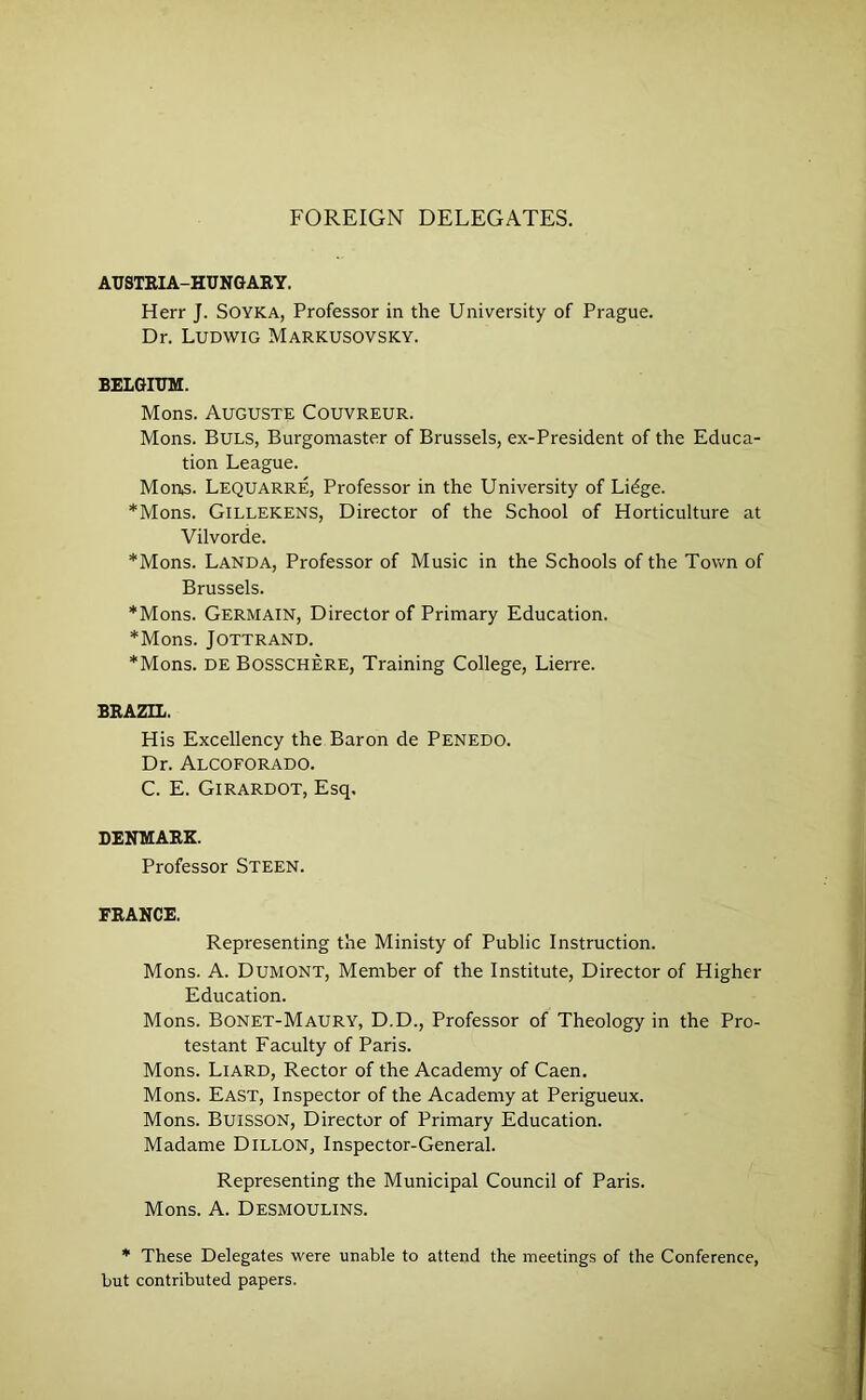 FOREIGN DELEGATES. AUSTEIA-HUNGARY. Herr J. SOYKA, Professor in the University of Prague. Dr. Ludwig Markusovsky. BELGIUM. Mons. Auguste Couvreur. Mons. Buls, Burgomaster of Brussels, ex-President of the Educa- tion League. Mons. Lequarre, Professor in the University of Lidge. *Mons. Gillekens, Director of the School of Horticulture at Vilvorde. *Mons. Landa, Professor of Music in the Schools of the Town of Brussels. *Mons. Germain, Director of Primary Education. *Mons. JOTTRAND. *Mons. DE Bosschere, Training College, Lierre. BRAZIL. His Excellency the Baron de Penedo. Dr. Alcoforado. C. E. Girardot, Esq. DENMARK. Professor Steen. FRANCE. Representing the Ministy of Public Instruction. Mons. A. Dumont, Member of the Institute, Director of Higher Education. Mons. Bonet-Maury, D.D., Professor of Theology in the Pro- testant Facuity of Paris. Mons. Liard, Rector of the Academy of Caen. Mons. East, Inspector of the Academy at Perigueux. Mons. Buisson, Director of Primary Education. Madame Dillon, Inspector-General. Representing the Municipal Council of Paris. Mons. A. Desmoulins. * These Delegates were unable to attend the meetings of the Conference, but contributed papers.