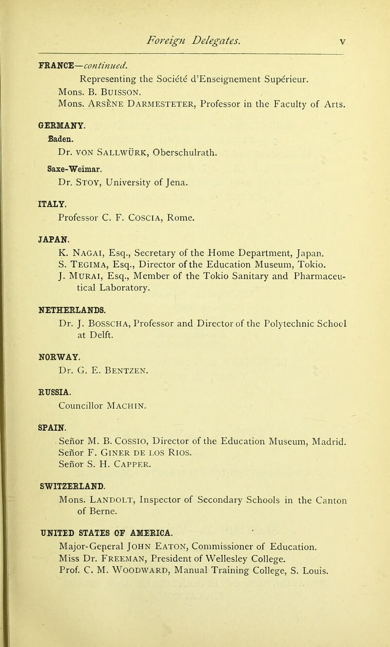 FRANCE—con tm ued. Representing the Socidte d’Enseignement Supdrieur. Mens. B. BuiSSON. Mons. Arsb:ne Darmesteter, Professor in the Faculty of Arts. GERMANY. Saden. Dr. VON Sallwurk, Oberschulrath. Saxe-Weimar. Dr. Stoy, University of Jena. ITALY. Professor C. F. COSCIA, Rome. JAPAN. K. Nagai, Esq., Secretary of the Home Department, Japan. S. Tegima, Esq., Director of the Education Museum, Tokio. J. Murai, Esq., Member of the Tokio Sanitary and Pharmaceu- tical Laboratory. NETHERLANDS. Dr. J. Bosscha, Professor and Director of the Polytechnic School at Delft. NORWAY. Dr. G. E. Bentzen. RUSSIA. Councillor Machin. SPAIN. Senor M. B. COSSIO, Director of the Education Museum, Madrid. Senor F. GiNER de los Rios. Senor S. H. Capper. SWITZERLAND. Mons. Landolt, Inspector of Secondary Schools in the Canton of Berne. UNITED STATES OF AMERICA. Major-Geperal John Eaton, Commissioner of Education. Miss Dr. Freeman, President of Wellesley College. Prof. C. M. Woodward, Manual Training College, S. Louis.