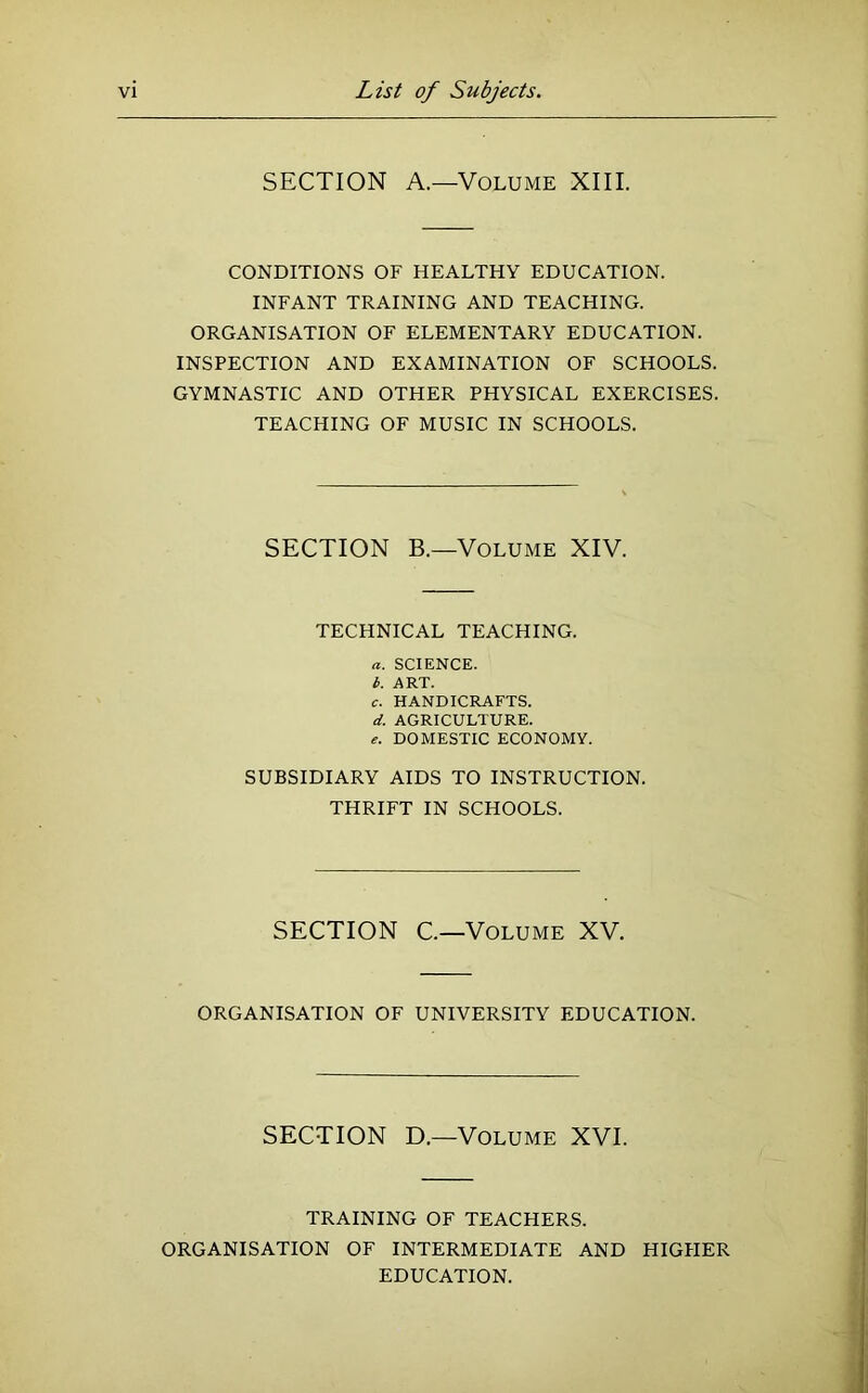 SECTION A.—Volume XIII. CONDITIONS OF HEALTHY EDUCATION. INFANT TRAINING AND TEACHING. ORGANISATION OF ELEMENTARY EDUCATION. INSPECTION AND EXAMINATION OF SCHOOLS. GYMNASTIC AND OTHER PHYSICAL EXERCISES. TEACHING OF MUSIC IN SCHOOLS. SECTION B.—Volume XIV. TECHNICAL TEACHING. a. SCIENCE. b. ART. c. HANDICRAFTS. d. AGRICULTURE. DOMESTIC ECONOMY. SUBSIDIARY AIDS TO INSTRUCTION. THRIFT IN SCHOOLS. SECTION C—Volume XV. ORGANISATION OF UNIVERSITY EDUCATION. SECTION D.—Volume XVI. TRAINING OF TEACHERS. ORGANISATION OF INTERMEDIATE AND HIGHER EDUCATION.