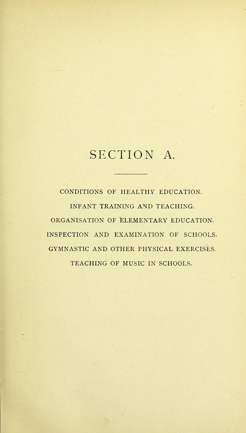 SECTION A CONDITIONS OF HEALTHY EDUCATION. INFANT TRAINING AND TEACHING. ORGANISATION OF ELEMENTARY EDUCATION. INSPECTION AND EXAMINATION OF SCFIOOLS. GYMNASTIC AND OTHER PHYSICAL EXERCISES. TEACHING OF MUSIC IN SCHOOLS.