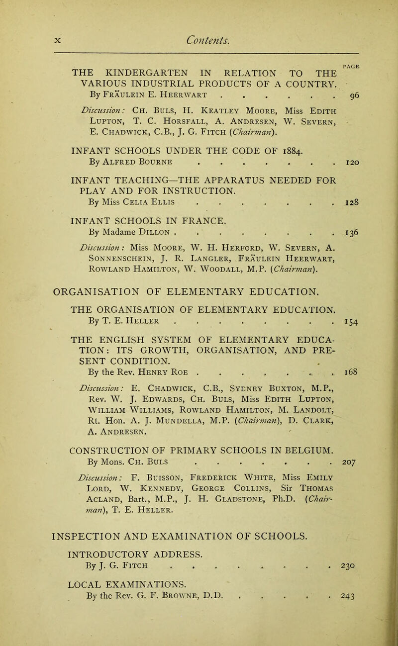 PAGE THE KINDERGARTEN IN RELATION TO THE VARIOUS INDUSTRIAL PRODUCTS OF A COUNTRY. By Fraulein E. Heerwart -96 Discussion: Ch. Buls, H. Keatley Moore, Miss Edith Lupton, T. C. Horsfall, A. Andresen, W. Severn, E. Chadwick, C.B., J. G. Fitch (Chairman). INFANT SCHOOLS UNDER THE CODE OF 1884. By Alfred Bourne ....... 120 INFANT TEACHING—THE APPARATUS NEEDED FOR PLAY AND FOR INSTRUCTION. By Miss Celia Ellis ....... 128 INFANT SCHOOLS IN FRANCE. By Madame Dillon . . . . . . . .136 Discussioft; Miss Moore, W. H. Herford, W. Severn, A. SONNENSCHEIN, J. R. LANGLER, FrAULEIN HeERWART, Rowland Hamilton, W. Woodall, M.P. (Chairman). ORGANISATION OF ELEMENTARY EDUCATION. THE ORGANISATION OF ELEMENTARY EDUCATION. By T. E. Heller 154 THE ENGLISH SYSTEM OF ELEMENTARY EDUCA- TION: ITS GROWTH, ORGANISATION, AND PRE- SENT CONDITION. By the Rev. Henry Roe 168 Discussion: E. Chadwick, C.B., Sydney Buxton, M.P., Rev. W. J. Edwards, Ch. Buls, Miss Edith Lupton, William Williams, Rowland Hamilton, M. Landolt, Rt. Hon. A. J. Mundella, M.P. (Chairman), D. Clark, A. Andresen. CONSTRUCTION OF PRIMARY SCHOOLS IN BELGIUM. By Mons. Ch. Buls 207 Discussion: F. Buisson, Frederick White, Miss Emily Lord, W. Kennedy, George Collins, Sir Thomas Acland, Bart., M.P., J. H. Gladstone, Ph.D. (Chair- man), T. E. Heller. INSPECTION AND EXAMINATION OF SCHOOLS. INTRODUCTORY ADDRESS. By J. G. Fitch ........ 230 LOCAL EXAMINATIONS. By the Rev. G. F. Browne, D.D. ■ 243