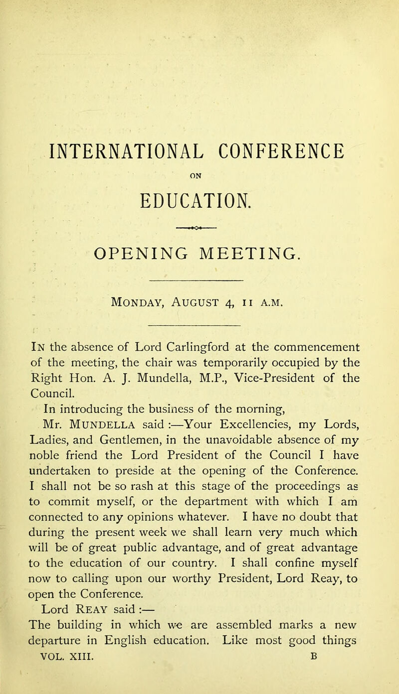 INTERNATIONAL CONFERENCE ON EDUCATION. OPENING MEETING. Monday, August 4, ii a.m. In the absence of Lord Carlingford at the commencement of the meeting, the chair was temporarily occupied by the Right Hon. A. J. Mundella, M.P., Vice-President of the Council. In introducing the business of the morning, Mr. Mundella said ;—Your Excellencies, my Lords, Ladies, and Gentlemen, in the unavoidable absence of my noble friend the Lord President of the Council I have undertaken to preside at the opening of the Conference. I shall not be so rash at this stage of the proceedings as to commit myself, or the department with which I am connected to any opinions whatever. I have no doubt that during the present week we shall learn very much which will be of great public advantage, and of great advantage to the education of our country. I shall confine myself now to calling upon our worthy President, Lord Reay, to open the Conference. Lord Reay said :— The building in which w-e are assembled marks a new departure in English education. Like most good things