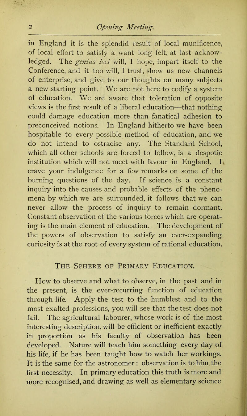 in England it is the splendid result of local munificence, of local effort to satisfy a want long felt, at last acknow- ledged. The genins loci will, I hope, impart itself to the Conference, and it too will, I trust, show us new channels of enterprise, and give to our thoughts on many subjects a new starting point. We are not here to codify a system of education. We are aware that toleration of opposite views is the first result of a liberal education—that nothing could damage education more than fanatical adhesion to preconceived notions. In England hitherto we have been hospitable to every possible method of education, and we do not intend to ostracise any. The Standard School, which all other schools are forced to follow, is a despotic institution which will not meet with favour in England. E crave your indulgence for a few remarks on some of the burning questions of the day. If science is a constant inquiry into the causes and probable effects of the pheno- mena by which we are surrounded, it follows that we can never allow the process of inquiry to remain dormant. Constant observation of the various forces which are operat- ing is the main element of education. The development of the powers of observation to satisfy an ever-expanding curiosity is at the root of every system of rational education. The Sphere of Primary Education. How to observe and what to observe, in the past and in the present, is the ever-recurring function of education through life. Apply the test to the humblest and to the most exalted professions, you will see that the test does not fail. The agricultural labourer, whose work is of the most interesting description, will be efficient or inefficient exactly in proportion as his faculty of observation has been developed. Nature will teach him something every day of his life, if he has been taught how to watch her workings. It is the same for the astronomer : observation is to him the first necessity. In primary education this truth is more and more recognised, and drawing as well as elementary science