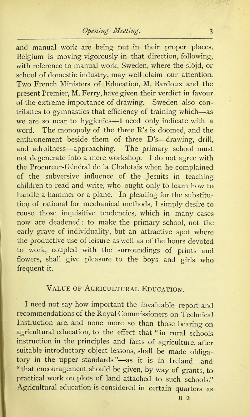 and manual work are being put in their proper places. Belgium is moving vigorously in that direction, following, with reference to manual work, Sweden, where the slojd, or school of domestic industry, may well claim our attention. Two French Ministers of Education, M. Bardoux and the present Premier, M. Ferry, have given their verdict in favour of the extreme importance of drawing. Sweden also con- tributes to gymnastics that efficiency of training which—as we are so near to hygienics—I need only indicate with a word. The monopoly of the three R’s is doomed, and the enthronement beside them of three D’s—drawing, drill, and adroitness—approaching. The primary school must not degenerate into a mere workshop. I do not agree with the Procureur-General de la Chalotais when he complained of the subversive influence of the Jesuits in teaching children to read and write, who ought only to learn how to handle a hammer or a plane. In pleading for the substitu- tior;i of rational for mechanical methods, I simply desire to rouse those inquisitive tendencies, which in many cases now are deadened : to make the primary school, not the early grave of individuality, but an attractive spot where the productive use of leisure as well as of the hours devoted to work, coupled with the surroundings of prints and flowers, shall give pleasure to the boys and girls who frequent it. Value of Agricultural Education. I need not say how important the invaluable report and recommendations of the Royal Commissioners on Technical Instruction are, and none more so than those bearing on agricultural education, to the effect that “ in rural schools instruction in the principles and facts of agriculture, after suitable introductory object lessons, shall be made obliga- tory in the upper standards”—as it is in Ireland and “ that encouragement should be given, by way of grants, to practical work on plots of land attached to such schools.” Agricultural education is considered in certain quarters as B 2