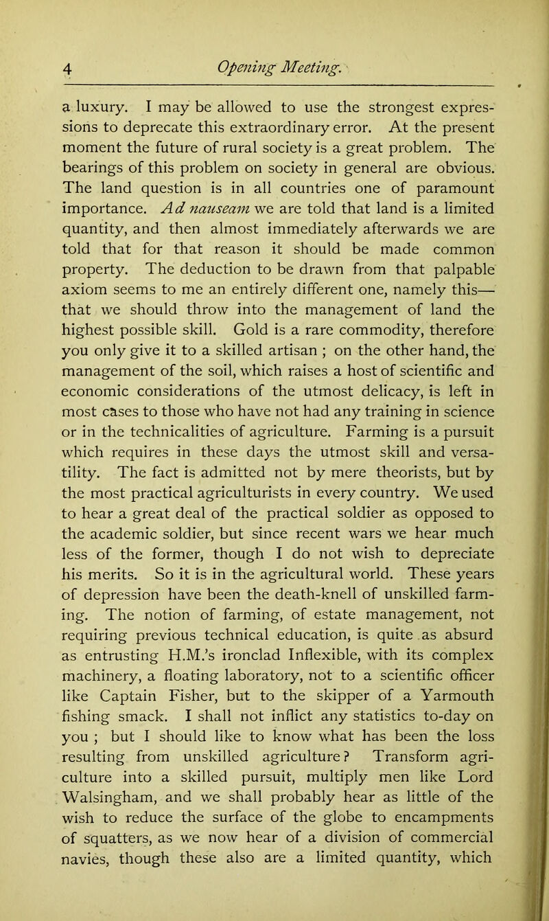 a luxury. I may be allowed to use the strongest expres- sions to deprecate this extraordinary error. At the present moment the future of rural society is a great problem. The bearings of this problem on society in general are obvious. The land question is in all countries one of paramount importance. Ad 7iauseam we are told that land is a limited quantity, and then almost immediately afterwards we are told that for that reason it should be made common property. The deduction to be drawn from that palpable axiom seems to me an entirely different one, namely this— that we should throw into the management of land the highest possible skill. Gold is a rare commodity, therefore you only give it to a skilled artisan ; on the other hand, the management of the soil, which raises a host of scientific and economic considerations of the utmost delicacy, is left in most cases to those who have not had any training in science or in the technicalities of agriculture. Farming is a pursuit which requires in these days the utmost skill and versa- tility. The fact is admitted not by mere theorists, but by the most practical agriculturists in every country. We used to hear a great deal of the practical soldier as opposed to the academic soldier, but since recent wars we hear much less of the former, though I do not wish to depreciate his merits. So it is in the agricultural world. These years of depression have been the death-knell of unskilled farm- ing. The notion of farming, of estate management, not requiring previous technical education, is quite as absurd as entrusting H.M.’s ironclad Inflexible, with its complex machinery, a floating laboratory, not to a scientific officer like Captain Fisher, but to the skipper of a Yarmouth fishing smack. I shall not inflict any statistics to-day on you ; but I should like to know what has been the loss resulting from unskilled agriculture? Transform agri- culture into a skilled pursuit, multiply men like Lord Walsingham, and we shall probably hear as little of the wish to reduce the surface of the globe to encampments of squatters, as we now hear of a division of commercial navies, though these also are a limited quantity, which