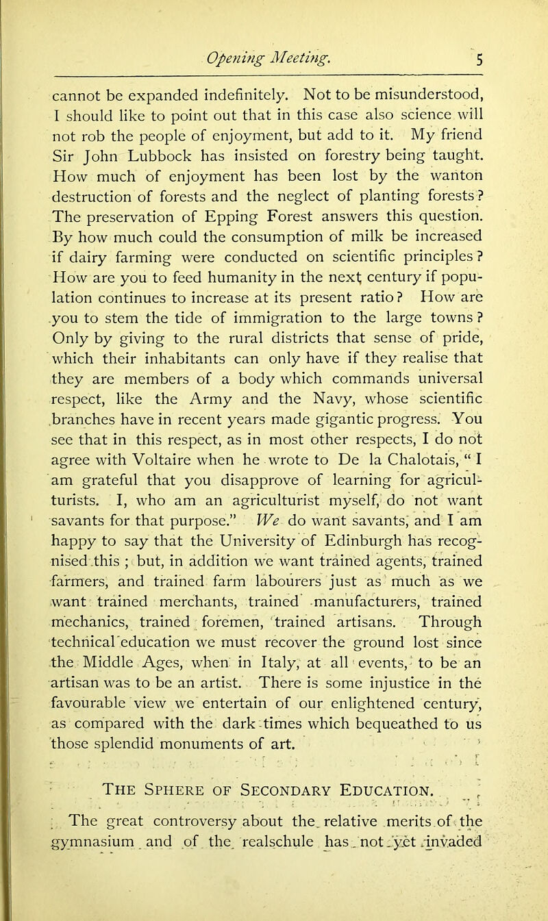 cannot be expanded indefinitely. Not to be misunderstood, I should like to point out that in this case also science will not rob the people of enjoyment, but add to it. My friend Sir John Lubbock has insisted on forestry being taught. How much of enjoyment has been lost by the wanton destruction of forests and the neglect of planting forests ? The preservation of Epping Forest answers this question. By how much could the consumption of milk be increased if dairy farming were conducted on scientific principles ? How are you to feed humanity in the next; century if popu- lation continues to increase at its present ratio ? How are you to stem the tide of immigration to the large towns ? Only by giving to the rural districts that sense of pride, which their inhabitants can only have if they realise that they are members of a body which commands universal respect, like the Army and the Navy, whose scientific branches have in recent years made gigantic progress. You see that in this respect, as in most other respects, I do not agree with Voltaire when he wrote to De la Chalotais, “ I am grateful that you disapprove of learning for agricul- turists. I, who am an agriculturist myself, do not want ' savants for that purpose.” We do want savants, and I am happy to say that the University of Edinburgh has recog- nised this ; but, in addition we want trained agents, trained farmers, and trained farm labourers just as much as we want trained merchants, trained manufacturers, trained mechanics, trained foremen, ' trained artisans. Through techriical education we must recover the ground lost since the Middle Ages, when in Italy, at all events, to be an artisan was to be an artist. There is some injustice in the favourable view we entertain of our enlightened century, as compared with the dark times which bequeathed to us those splendid monuments of art. ' r The Sphere of Secondary Education. The great controversy about the_ relative .merits.of the gymnasium and of the realschule has., not Jyet . mvAded
