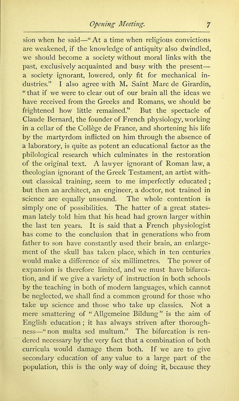 sion when he said—“ At a time when religious convictions are weakened, if the knowledge of antiquity also dwindled, we should become a society without moral links with the past, exclusively acquainted and busy with the present— a society ignorant, lowered, only fit for mechanical in- dustries.” I also agree with M, Saint Marc de Girardin, “ that if we were to clear out of our brain all the ideas we have received from the Greeks and Romans, we should be frightened how little remained.” But the spectacle of Claude Bernard, the founder of French physiology, working in a cellar of the College de France, and shortening his life by the martyrdom inflicted on him through the absence of a laboratory, is quite as potent an educational factor as the philological research which culminates in the restoration of the original text. A lawyer ignorant of Roman law, a theologian ignorant of the Greek Testament, an artist with- out classical training, seem to me imperfectly educated ; but then an architect, an engineer, a doctor, not trained in science are equally unsound. The whole contention is simply one of possibilities. The hatter of a great states- rnan lately told him that his head had grown larger within the last ten years. It is said that a French physiologist has come to the conclusion that in generations who from father to son have constantly used their brain, an enlarge- ment of the skull has taken place, which in ten centuries would make a difference of six millimetres. The power of expansion is therefore limited, and we must have bifurca- tion, and if we give a variety of instruction in both schools by the teaching in both of modern languages, which cannot be neglected, we shall find a common ground for those who take up science and those who take up classics. Not a mere smattering of “ Allgemeine Bildung ” is the aim of English education ; it has always striven after thorough- ness—“ non multa sed multum.” The bifurcation is ren- dered necessary by the very fact that a combination of both curricula would damage them both. If we are to give secondary education of any value to a large part of the population, this is the only way of doing it, because they