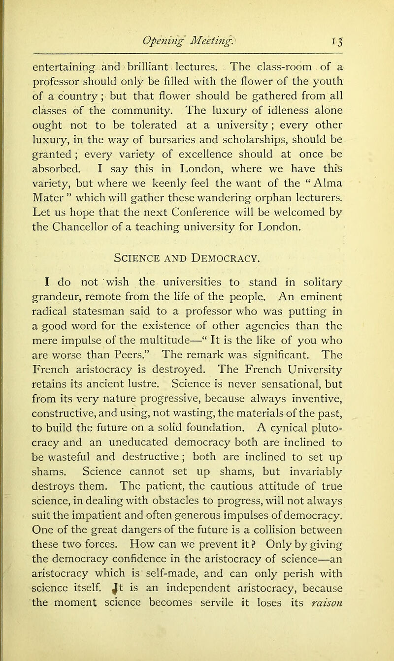 entertaining and brilliant lectures. The class-room of a professor should only be filled with the flower of the youth of a country; but that flower should be gathered from all classes of the community. The luxury of idleness alone ought not to be tolerated at a university; every other luxury, in the way of bursaries and scholarships, should be granted ; every variety of excellence should at once be absorbed. I say this in London, where we have this variety, but where we keenly feel the want of the “ Alma Mater ” which will gather these wandering orphan lecturers. Let us hope that the next Conference will be welcomed by the Chancellor of a teaching university for London. Science and Democracy. I do not wish the universities to stand in solitary grandeur, remote from the life of the people. An eminent radical statesman said to a professor who was putting in a good word for the existence of other agencies than the mere impulse of the multitude—“ It is the like of you who are worse than Peers.” The remark was significant. The French aristocracy is destroyed. The French University retains its ancient lustre. Science is never sensational, but from its very nature progressive, because always inventive, constructive, and using, not wasting, the materials of the past, to build the future on a solid foundation. A cynical pluto- cracy and an uneducated democracy both are inclined to be wasteful and destructive ; both are inclined to set up shams. Science cannot set up shams, but invariably destroys them. The patient, the cautious attitude of true science, in dealing with obstacles to progress, will not always suit the impatient and often generous impulses of democracy. One of the great dangers of the future is a collision between these two forces. How can we prevent it ? Only by giving the democracy confidence in the aristocracy of science—an aristocracy which is self-made, and can only perish with science itself, ^t is an independent aristocracy, because the moment science becomes servile it loses its raison