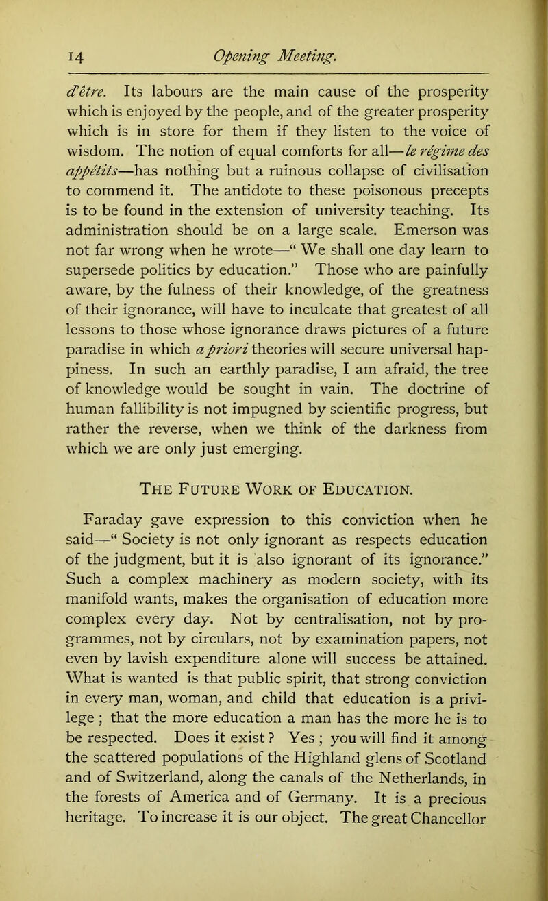 dUre. Its labours are the main cause of the prosperity which is enjoyed by the people, and of the greater prosperity which is in store for them if they listen to the voice of wisdom. The notion of equal comforts for all—le regime des appetite—has nothing but a ruinous collapse of civilisation to commend it. The antidote to these poisonous precepts is to be found in the extension of university teaching. Its administration should be on a large scale. Emerson was not far wrong when he wrote—“ We shall one day learn to supersede politics by education.” Those who are painfully aware, by the fulness of their knowledge, of the greatness of their ignorance, will have to inculcate that greatest of all lessons to those whose ignorance draws pictures of a future paradise in which a priori theories will secure universal hap- piness. In such an earthly paradise, I am afraid, the tree of knowledge would be sought in vain. The doctrine of human fallibility is not impugned by scientific progress, but rather the reverse, when we think of the darkness from which we are only just emerging. The Future Work of Education. Faraday gave expression to this conviction when he said—“ Society is not only ignorant as respects education of the judgment, but it is also ignorant of its ignorance.” Such a complex machinery as modern society, with its manifold wants, makes the organisation of education more complex every day. Not by centralisation, not by pro- grammes, not by circulars, not by examination papers, not even by lavish expenditure alone will success be attained. What is wanted is that public spirit, that strong conviction in every man, woman, and child that education is a privi- lege ; that the more education a man has the more he is to be respected. Does it exist? Yes ; you will find it among the scattered populations of the Highland glens of Scotland and of Switzerland, along the canals of the Netherlands, in the forests of America and of Germany. It is a precious heritage. To increase it is our object. The great Chancellor