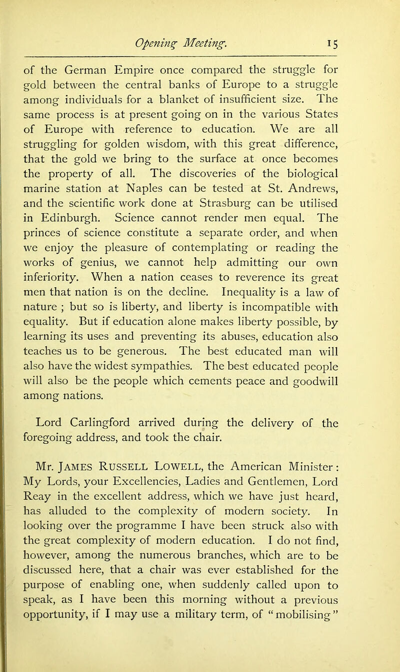 of the German Empire once compared the struggle for gold between the central banks of Europe to a struggle among individuals for a blanket of insufficient size. The same process is at present going on in the various States of Europe with reference to education. We are all struggling for golden wisdom, with this great difference, that the gold we bring to the surface at once becomes the property of all. The discoveries of the biological marine station at Naples can be tested at St. Andrews, and the scientific work done at Strasburg can be utilised in Edinburgh. Science cannot render men equal. The princes of science constitute a separate order, and when we enjoy the pleasure of contemplating or reading the works of genius, we cannot help admitting our own inferiority. When a nation ceases to reverence its great men that nation is on the decline. Inequality is a law of nature ; but so is liberty, and liberty is incompatible with equality. But if education alone makes liberty possible, by learning its uses and preventing its abuses, education also teaches us to be generous. The best educated man will also have the widest sympathies. The best educated people will also be the people which cements peace and goodwill among nations. Lord Carlingford arrived during the delivery of the foregoing address, and took the chair. Mr. James Russell Lowell, the American Minister; My Lords, your Excellencies, Ladies and Gentlemen, Lord Reay in the excellent address, which we have just heard, has alluded to the complexity of modern society. In looking over the programme I have been struck also with the great complexity of modern education. I do not find, however, among the numerous branches, which are to be discussed here, that a chair was ever established for the purpose of enabling one, when suddenly called upon to speak, as I have been this morning without a previous opportunity, if I may use a military term, of “ mobilising ”