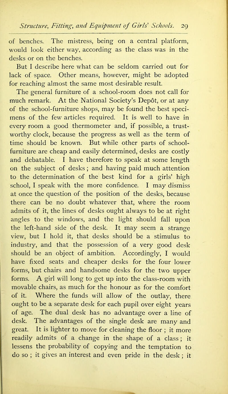 of benches. The mistress, being on a central platform, would look either way, according as the class was in the desks or on the benches. But I describe here what can be seldom carried out for lack of space. Other means, however, might be adopted for reaching almost the same most desirable result. The general furniture of a school-room does not call for much remark. At the National Society’s Dep6t, or at any of the school-furniture shops, may be found the best speci- mens of the few articles required. It is well to have in every room a good thermometer and, if possible, a trust- worthy clock, because the progress as well as the term of time should be known. But while other parts of school- furniture are cheap and easily determined, desks are costly and debatable. I have therefore to speak at some length on the subject of desks ; and having paid much attention to the determination of the best kind for a girls’ high school, I speak with the more confidence. I may dismiss at once the question of the position of the desks, because there can be no doubt whatever that, where the room admits of it, the lines of desks ought always to be at right angles to the windows, and the light should fall upon the left-hand side of the desk. It may seem a strange view, but I hold it, that desks should be a stimulus to industry, and that the possession of a very good desk should be an object of ambition. Accordingly, I would have fixed seats and cheaper desks for the four lower forms, but chairs and handsome desks for the two upper forms. A girl will long to get up into the class-room with movable chairs, as much for the honour as for the comfort of it. Where the funds will allow of the outlay, there ought to be a separate desk for each pupil over eight years of age. The dual desk has no advantage over a line of desk. The advantages of the single desk are many and great. It is lighter to move for cleaning the floor ; it more readily admits of a change in the shape of a class ; it lessens the probability of copying and the temptation to do so ; it gives an interest and even pride in the desk ; it