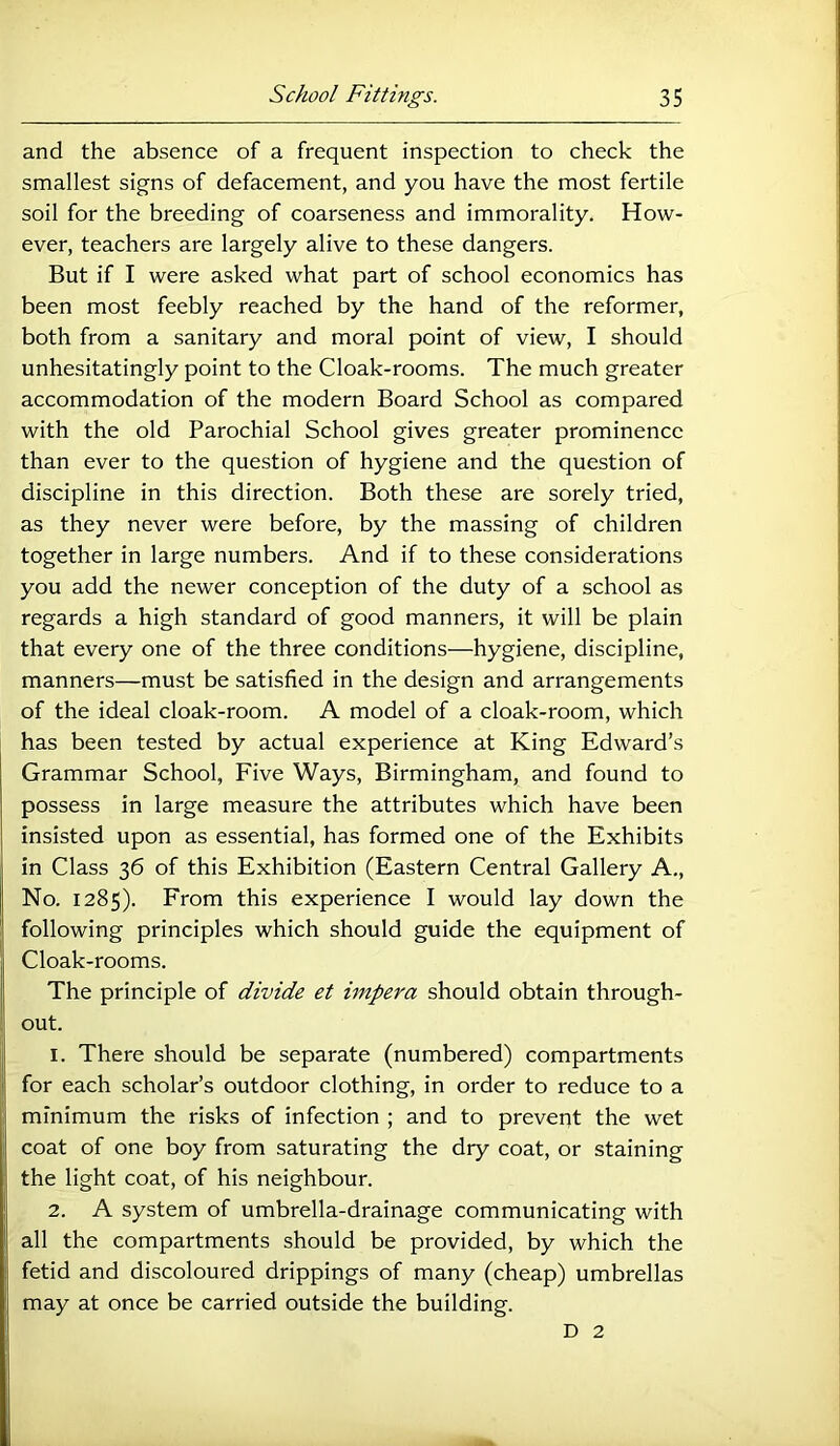 and the absence of a frequent inspection to check the smallest signs of defacement, and you have the most fertile soil for the breeding of coarseness and immorality. How- ever, teachers are largely alive to these dangers. But if I were asked what part of school economics has been most feebly reached by the hand of the reformer, both from a sanitary and moral point of view, I should unhesitatingly point to the Cloak-rooms. The much greater accommodation of the modern Board School as compared with the old Parochial School gives greater prominence than ever to the question of hygiene and the question of discipline in this direction. Both these are sorely tried, as they never were before, by the massing of children together in large numbers. And if to these considerations you add the newer conception of the duty of a school as regards a high standard of good manners, it will be plain that every one of the three conditions—hygiene, discipline, manners—must be satisfied in the design and arrangements of the ideal cloak-room. A model of a cloak-room, which has been tested by actual experience at King Edward’s Grammar School, Five Ways, Birmingham, and found to possess in large measure the attributes which have been insisted upon as essential, has formed one of the Exhibits in Class 36 of this Exhibition (Eastern Central Gallery A., No. 1285). From this experience I would lay down the following principles which should guide the equipment of Cloak-rooms. The principle of divide et hnpera should obtain through- out. 1. There should be separate (numbered) compartments for each scholar’s outdoor clothing, in order to reduce to a minimum the risks of infection ; and to preveqt the wet coat of one boy from saturating the dry coat, or staining the light coat, of his neighbour. 2. A system of umbrella-drainage communicating with all the compartments should be provided, by which the fetid and discoloured drippings of many (cheap) umbrellas may at once be carried outside the building. D 2