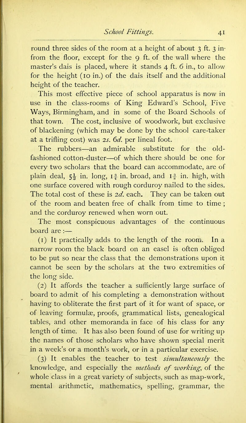 round three sides of the room at a height of about 3 ft. 3 in- from the floor, except for the 9 ft. of the wall where the master’s dais is placed, where it stands 4 ft. 6 in., to allow for the height (10 in.) of the dais itself and the additional height of the teacher. This most effective piece of school apparatus is now in use in the class-rooms of King Edward’s School, Five Ways, Birmingham, and in some of the Board Schools of that town. The cost, inclusive of woodwork, but exclusive of blackening (which may be done by the school care-taker at a trifling cost) was 2s. 6d. per lineal foot. The rubbers—an admirable substitute for the old- fashioned cotton-duster—of which there should be one for every two scholars that the board can accommodate, are of plain deal, 5J in. long, if in. broad, and if in. high, with one surface covered with rough corduroy nailed to the sides. The total cost of these is 2d. each. They can be taken out of the room and beaten free of chalk from time to time ; and the corduroy renewed when worn out. The most conspicuous advantages of the continuous board are ;— (1) It practically adds to the length of the room. In a narrow room the black board on an easel is often obliged to be put so near the class that the demonstrations upon it cannot be seen by the scholars at the two extremities of the long side. (2) It affords the teacher a sufficiently large surface of board to admit of his completing a demonstration without having to obliterate the first part of it for want of space, or of leaving formula, proofs, grammatical lists, genealogical tables, and other memoranda in face of his class for any length of time. It has also been found of use for writing up the names of those scholars who have shown special merit in a week’s or a month’s work, or in a particular exercise. (3) It enables the teacher to test simultaneously the knowledge, and especially the methods of workmg, of the whole class in a great variety of subjects, such as map-work, mental arithmetic, mathematics, spelling, grammar, the