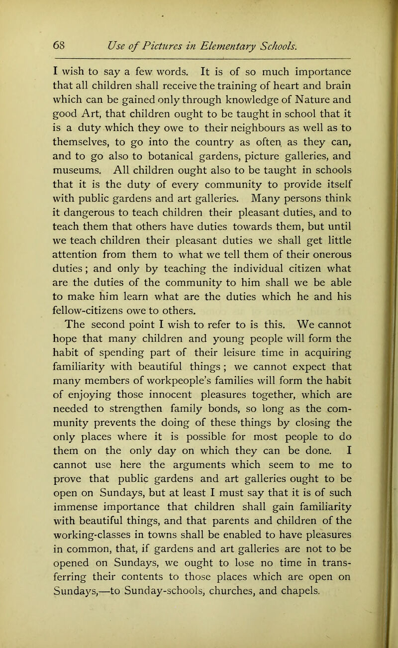 I wish to say a few words. It is of so much importance that all children shall receive the training of heart and brain which can be gained only through knowledge of Nature and good Art, that children ought to be taught in school that it is a duty which they owe to their neighbours as well as to themselves, to go into the country as often, as they can, and to go also to botanical gardens, picture galleries, and museums. All children ought also to be taught in schools that it is the duty of every community to provide itself with public gardens and art galleries. Many persons think it dangerous to teach children their pleasant duties, and to teach them that others have duties towards them, but until we teach children their pleasant duties we shall get little attention from them to what we tell them of their onerous duties; and only by teaching the individual citizen what are the duties of the community to him shall we be able to make him learn what are the duties which he and his fellow-citizens owe to others. The second point I wish to refer to is this. We cannot hope that many children and young people will form the habit of spending part of their leisure time in acquiring familiarity with beautiful things ; we cannot expect that many members of workpeople’s families will form the habit of enjoying those innocent pleasures together, which are needed to strengthen family bonds, so long as the com- munity prevents the doing of these things by closing the only places where it is possible for most people to do them on the only day on which they can be done. I cannot use here the arguments which seem to me to prove that public gardens and art galleries ought to be open on Sundays, but at least I must say that it is of such immense importance that children shall gain familiarity with beautiful things, and that parents and children of the working-classes in towns shall be enabled to have pleasures in common, that, if gardens and art galleries are not to be opened on Sundays, we ought to lose no time in trans- ferring their contents to those places which are open on Sundays,—to Sunday-schools, churches, and chapels.