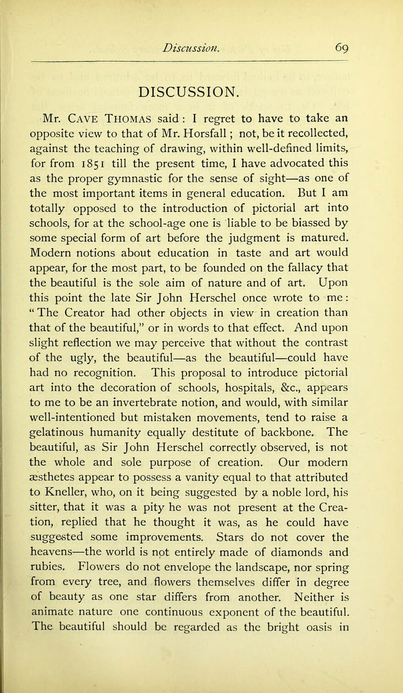 DISCUSSION. Mr. Cave Thomas said : I regret to have to take an opposite view to that of Mr. Horsfall; not, be it recollected, against the teaching of drawing, within well-defined limits, for from 1851 till the present time, I have advocated this as the proper gymnastic for the sense of sight—as one of the most important items in general education. But I am totally opposed to the introduction of pictorial art into schools, for at the school-age one is liable to be biassed by some special form of art before the judgment is matured. Modern notions about education in taste and art would appear, for the most part, to be founded on the fallacy that the beautiful is the sole aim of nature and of art. Upon this point the late Sir John Herschel once wrote to me : “ The Creator had other objects in view in creation than that of the beautiful,” or in words to that effect. And upon slight reflection we may perceive that without the contrast of the ugly, the beautiful—as the beautiful—could have had no recognition. This proposal to introduce pictorial art into the decoration of schools, hospitals, &c., appears to me to be an invertebrate notion, and would, with similar well-intentioned but mistaken movements, tend to raise a gelatinous humanity equally destitute of backbone. The beautiful, as Sir John Herschel correctly observed, is not the whole and sole purpose of creation. Our modern aesthetes appear to possess a vanity equal to that attributed to Kneller, who, on it being suggested by a noble lord, his sitter, that it was a pity he was not present at the Crea- tion, replied that he thought it was, as he could have suggested some improvements. Stars do not cover the heavens—the world is not entirely made of diamonds and rubies. Flowers do not envelope the landscape, nor spring from every tree, and flowers themselves differ in degree of beauty as one star differs from another. Neither is animate nature one continuous exponent of the beautiful. The beautiful should be regarded as the bright oasis in