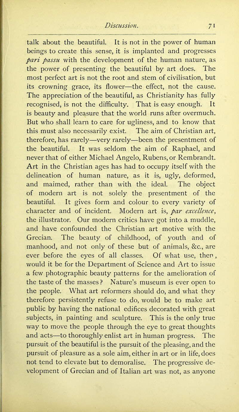 talk about the beautiful. It is not in the power of human beings to create this sense, it is implanted and progresses pari passti with the development of the human nature, as the power of presenting the beautiful by art does. The most perfect art is not the root and stem of civilisation, but its crowning grace, its flower—the effect, not the cause. The appreciation of the beautiful, as Christianity has fully recognised, is not the difficulty. That is easy enough. It is beauty and pleasure that the world runs after overmuch. But who shall learn to care for ugliness, and to know that this must also necessarily exist. The aim of Christian art, therefore, has rarely—very rarely—been the presentment of the beautiful. It was seldom the aim of Raphael, and never that of either Michael Angelo, Rubens, or Rembrandt. Art in the Christian ages has had to occupy itself with the delineation of human nature, as it is, ugly, deformed, and maimed, rather than with the ideal. The object of modern art is not solely the presentment of the beautiful. It gives form and colour to every variety of character and of incident. Modern art is, par excellence, the illustrator. Our modern critics have got into a muddle, and have confounded the Christian art motive with the Grecian. The beauty of childhood, of youth and of manhood, and not only of these but of animals, &c,, are ever before the eyes of all classes. Of what use, then , would it be for the Department of Science and Art to issue a few photographic beauty patterns for the amelioration of the taste of the masses? Nature’s museum is ever open to the people. What art reformers should do, and what they therefore persistently refuse to do, would be to make art public by having the national edifices decorated with great subjects, in painting and sculpture. This is the only true way to move the people through the eye to great thoughts and acts—to thoroughly enlist art in human progress. The pursuit of the beautiful is the pursuit of the pleasing, and the pursuit of pleasure as a sole aim, either in art or in life, does not tend to elevate but to demoralise. The progressive de- velopment of Grecian and of Italian art was not, as anyone