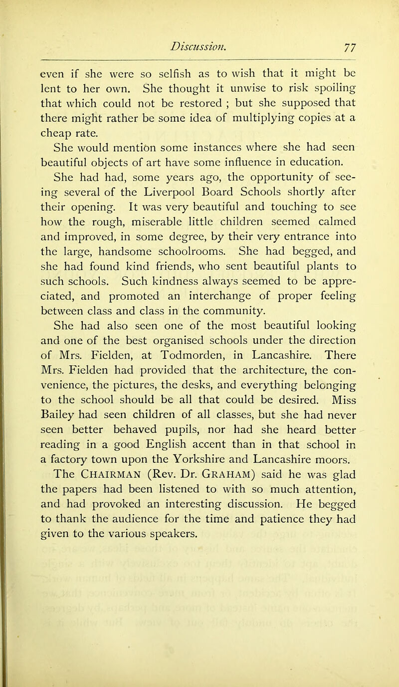 even if she were so selfish as to wish that it might be lent to her own. She thought it unwise to risk spoiling that which could not be restored ; but she supposed that there might rather be some idea of multiplying copies at a cheap rate. She would mention some instances where she had seen beautiful objects of art have some influence in education. She had had, some years ago, the opportunity of see- ing several of the Liverpool Board Schools shortly after their opening. It was very beautiful and touching to see how the rough, miserable little children seemed calmed and improved, in some degree, by their very entrance into the large, handsome schoolrooms. She had begged, and she had found kind friends, who sent beautiful plants to such schools. Such kindness always seemed to be appre- ciated, and promoted an interchange of proper feeling between class and class in the community. She had also seen one of the most beautiful looking and one of the best organised schools under the direction of Mrs. Fielden, at Todmorden, in Lancashire. There Mrs. Fielden had provided that the architecture, the con- venience, the pictures, the desks, and everything belonging to the school should be all that could be desired. Miss Bailey had seen children of all classes, but she had never seen better behaved pupils, nor had she heard better reading in a good English accent than in that school in a factory town upon the Yorkshire and Lancashire moors. The Chairman (Rev. Dr. Graham) said he was glad the papers had been listened to with so much attention, and had provoked an interesting discussion. He begged to thank the audience for the time and patience they had given to the various speakers.