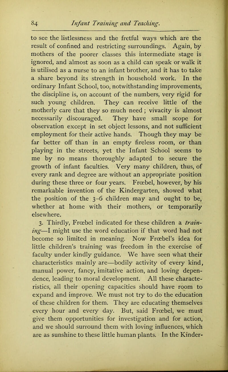 to see the listlessness and the fretful ways which are the result of confined and restricting surroundings. Again, by mothers of the poorer classes this intermediate stage is ignored, and almost as soon as a child can speak or walk it is utilised as a nurse to an infant brother, and it has to take a share beyond its strength in household work. In the ordinary Infant School, too, notwithstanding improvements, the discipline is, on account of the numbers, very rigid for such young children. They can receive little of the motherly care that they so much need; vivacity is almost necessarily discouraged. They have small scope for observation except in set object lessons, and not sufficient employment for their active hands. Though they may be far better off than in an empty fireless room, or than playing in the streets, yet the Infant School seems to me by no means thoroughly adapted to secure the growth of infant faculties. Very many children, thus, of every rank and degree are without an appropriate position during these three or four years. Froebel, however, by his remarkable invention of the Kindergarten, showed what the position of the 3-6 children may and ought to be, whether at home with their mothers, or temporarily elsewhere. 3. Thirdly, Froebel indicated for these children a train- ing—I might use the word education if that word had not become so limited in meaning. Now Froebel’s idea for little children’s training was freedom in the exercise of faculty under kindly guidance. We have seen what their characteristics mainly are—bodily activity of every kind, manual power, fancy, imitative action, and loving depen- dence, leading to moral development. All these characte- ristics, all their opening capacities should have room to expand and improve. We must not try to do the education of these children for them. They are educating themselves every hour and every day. But, said Froebel, we must give them opportunities for investigation and for action, and we should surround them with loving influences, which are as sunshine to these little human plants. In the Kinder-