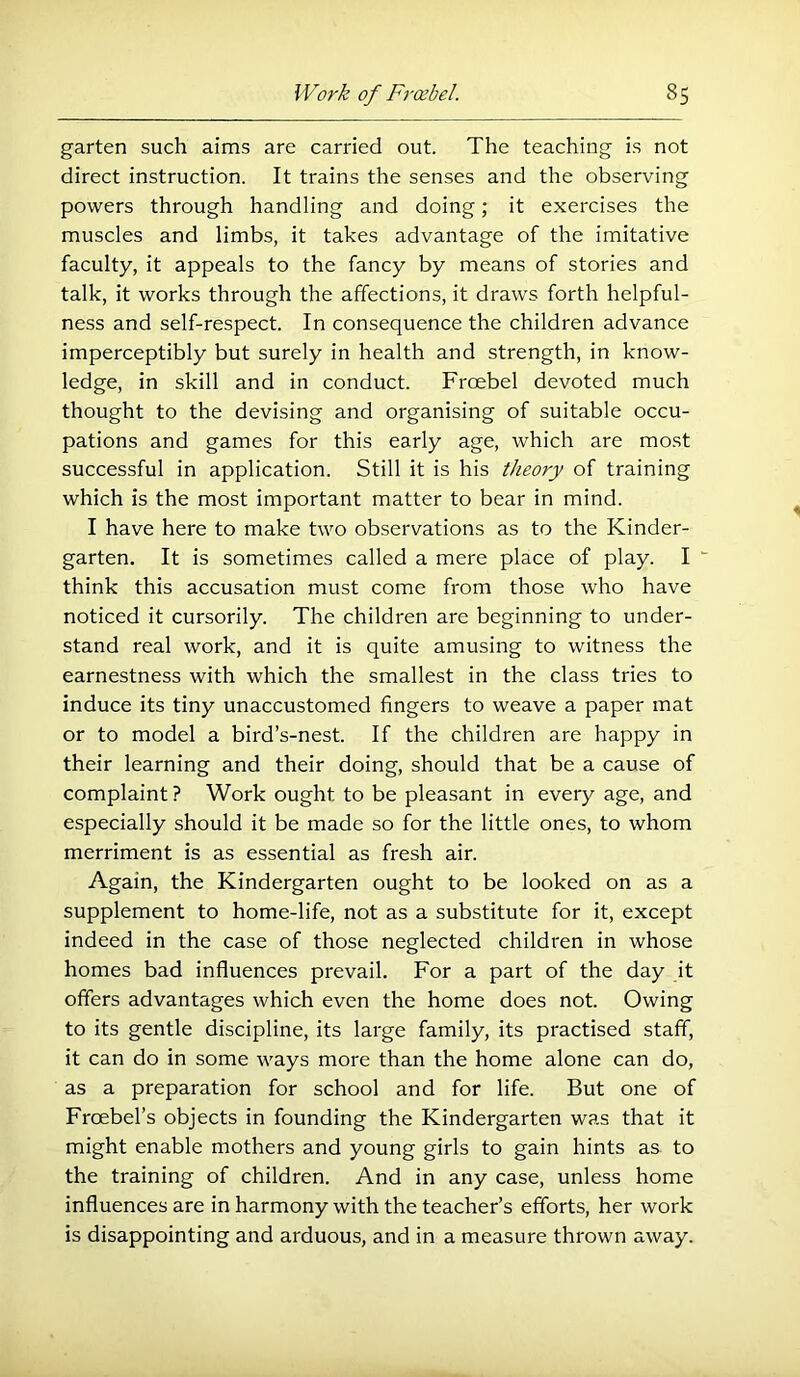 garten such aims are carried out. The teaching is not direct instruction. It trains the senses and the observing powers through handling and doing; it exercises the muscles and limbs, it takes advantage of the imitative faculty, it appeals to the fancy by means of stories and talk, it works through the affections, it draws forth helpful- ness and self-respect. In consequence the children advance imperceptibly but surely in health and strength, in know- ledge, in skill and in conduct. Froebel devoted much thought to the devising and organising of suitable occu- pations and games for this early age, which are most successful in application. Still it is his theory of training which is the most important matter to bear in mind. I have here to make two observations as to the Kinder- garten. It is sometimes called a mere place of play. I “ think this accusation must come from those who have noticed it cursorily. The children are beginning to under- stand real work, and it is quite amusing to witness the earnestness with which the smallest in the class tries to induce its tiny unaccustomed fingers to weave a paper mat or to model a bird’s-nest. If the children are happy in their learning and their doing, should that be a cause of complaint ? Work ought to be pleasant in every age, and especially should it be made so for the little ones, to whom merriment is as essential as fresh air. Again, the Kindergarten ought to be looked on as a supplement to home-life, not as a substitute for it, except indeed in the case of those neglected children in whose homes bad influences prevail. For a part of the day it offers advantages which even the home does not. Owing to its gentle discipline, its large family, its practised staff, it can do in some ways more than the home alone can do, as a preparation for school and for life. But one of Froebel’s objects in founding the Kindergarten was that it might enable mothers and young girls to gain hints as to the training of children. And in any case, unless home influences are in harmony with the teacher’s efforts, her work is disappointing and arduous, and in a measure thrown away.