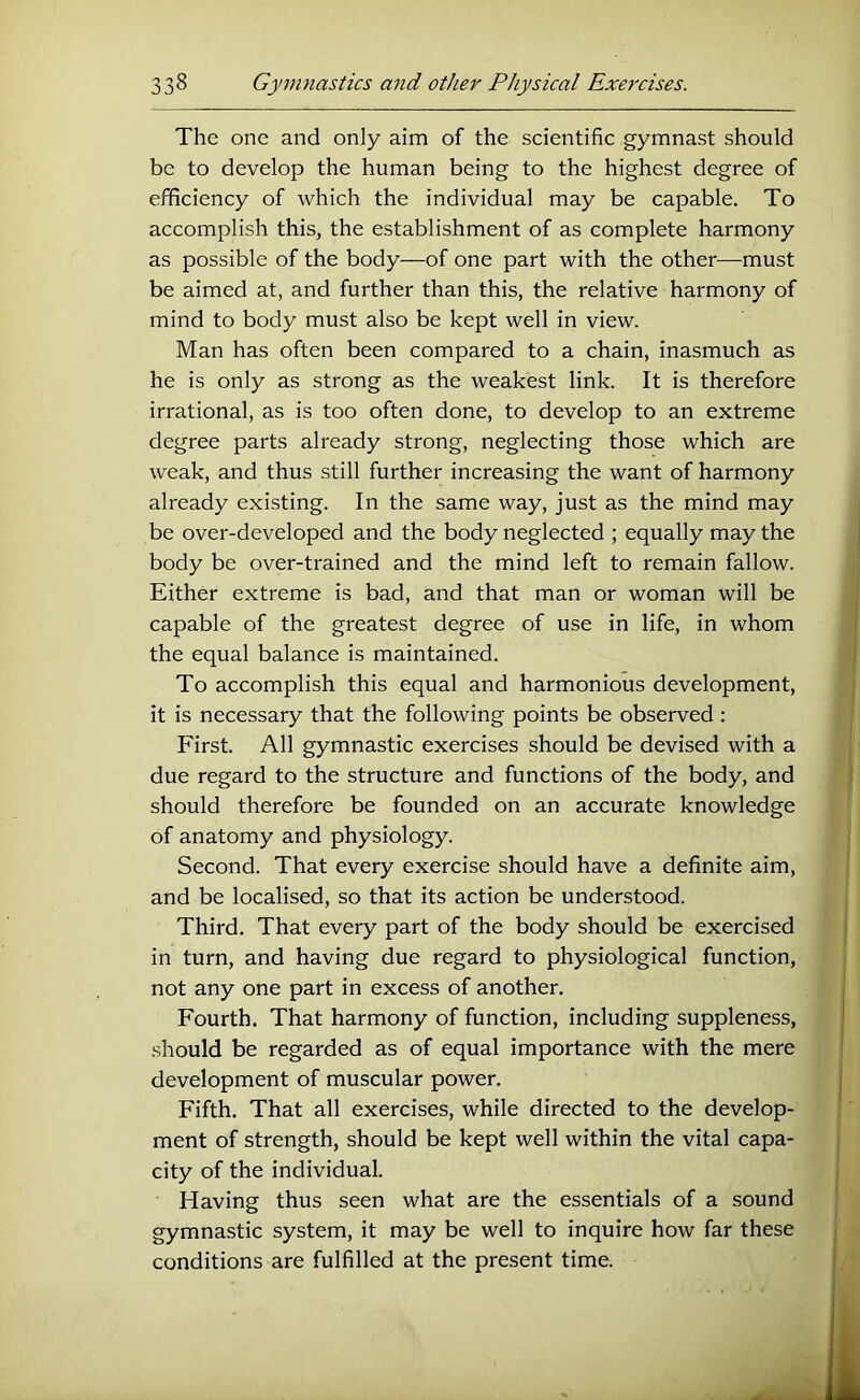 The one and only aim of the scientific gymnast should be to develop the human being to the highest degree of efficiency of which the individual may be capable. To accomplish this, the establishment of as complete harmony as possible of the body—of one part with the other—must be aimed at, and further than this, the relative harmony of mind to body must also be kept well in view. Man has often been compared to a chain, inasmuch as he is only as strong as the weakest link. It is therefore irrational, as is too often done, to develop to an extreme degree parts already strong, neglecting those which are weak, and thus still further increasing the want of harmony already existing. In the same way, just as the mind may be over-developed and the body neglected ; equally may the body be over-trained and the mind left to remain fallow. Either extreme is bad, and that man or woman will be capable of the greatest degree of use in life, in whom the equal balance is maintained. To accomplish this equal and harmonious development, it is necessary that the following points be observed : First. All gymnastic exercises should be devised with a due regard to the structure and functions of the body, and should therefore be founded on an accurate knowledge of anatomy and physiology. Second. That every exercise should have a definite aim, and be localised, so that its action be understood. Third. That every part of the body should be exercised in turn, and having due regard to physiological function, not any one part in excess of another. Fourth. That harmony of function, including suppleness, should be regarded as of equal importance with the mere development of muscular power. Fifth. That all exercises, while directed to the develop- ment of strength, should be kept well within the vital capa- city of the individual. Having thus seen what are the essentials of a sound gymnastic system, it may be well to inquire how far these conditions are fulfilled at the present time.