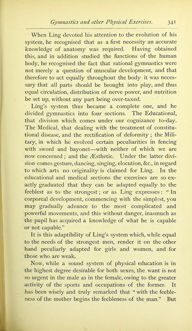 When Ling devoted his attention to the evolution of his system, he recognised that as a first necessity an accurate knowledge of anatomy was required. Having obtained this, and in addition studied the functions of the human body, he recognised the fact that rational gymnastics were not merely a question of muscular development, and that therefore to act equally throughout the body it was neces- sary that all parts should be brought into play, and thus equal circulation, distribution of nerve power, and nutrition be set up, without any part being over-taxed. Ling’s system thus became a complete one, and he divided gymnastics into four sections. The Educational, that division which comes under our cognizance to-day. The Medical, that dealing with the treatment of constitu- tional disease, and the rectification of deformity ; the Mili- tary, in which he evolved certain peculiarities in fencing with sword and bayonet—with neither of which we are now concerned ; and the ^Esthetic. Under the latter divi- sion comes gesture, dancing, singing, elocution, &c., in regard to which arts no originality is claimed for Ling. In the educational and medical sections the exercises are so ex- actly graduated that they can be adapted equally to the feeblest as to the strongest; or as Ling expresses : “ In corporeal development, commencing with the simplest, you may gradually advance to the most complicated and powerful movements, and this without danger, inasmuch as the pupil has acquired a knowledge of what he is capable or not capable.” It is this adaptibility of Ling’s system which, while equal to the needs of the strongest men, render it on the other hand peculiarly adapted for girls and women, and -for those who are weak. Now, while a sound system of physical education is in the highest degree desirable for both sexes, the want is not so urgent in the male as in the female, owing to the greater activity of the sports and occupations of the former. It has been wisely and truly remarked that “ with the feeble- ness of the mother begins the feebleness of the man.” But