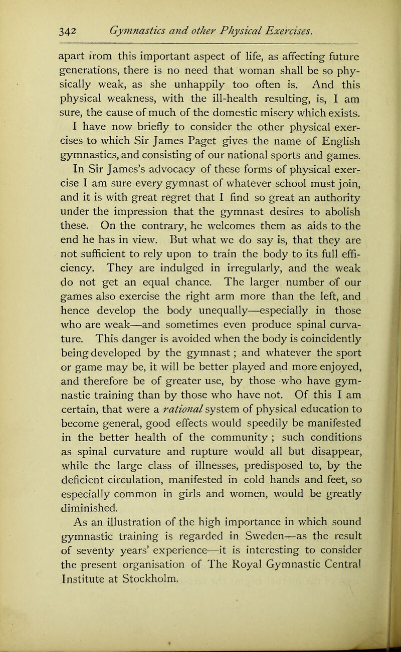 apart from this important aspect of life, as affecting future generations, there is no need that woman shall be so phy- sically weak, as she unhappily too often is. And this physical weakness, with the ill-health resulting, is, I am sure, the cause of much of the domestic misery which exists. I have now briefly to consider the other physical exer- cises to which Sir James Paget gives the name of English gymnastics, and consisting of our national sports and games. In Sir James’s advocacy of these forms of physical exer- cise I am sure every gymnast of whatever school must join, and it is with great regret that I find so great an authority under the impression that the gymnast desires to abolish these. On the contrary, he welcomes them as aids to the end he has in view. But what we do say is, that they are not sufficient to rely upon to train the body to its full effi- ciency. They are indulged in irregularly, and the weak do not get an equal chance. The larger number of our games also exercise the right arm more than the left, and hence develop the body unequally—especially in those who are weak—and sometimes even produce spinal curva- ture. This danger is avoided when the body is coincidently being developed by the gymnast; and whatever the sport or game may be, it will be better played and more enjoyed, and therefore be of greater use, by those who have gym- nastic training than by those who have not. Of this I am certain, that were a ratiofial system of physical education to become general, good effects would speedily be manifested in the better health of the community ; such conditions as spinal curvature and rupture would all but disappear, while the large class of illnesses, predisposed to, by the deficient circulation, manifested in cold hands and feet, so especially common in girls and women, would be greatly diminished. As an illustration of the high importance in which sound gymnastic training is regarded in Sweden—as the result of seventy years’ experience—it is interesting to consider the present organisation of The Royal Gymnastic Central Institute at Stockholm.