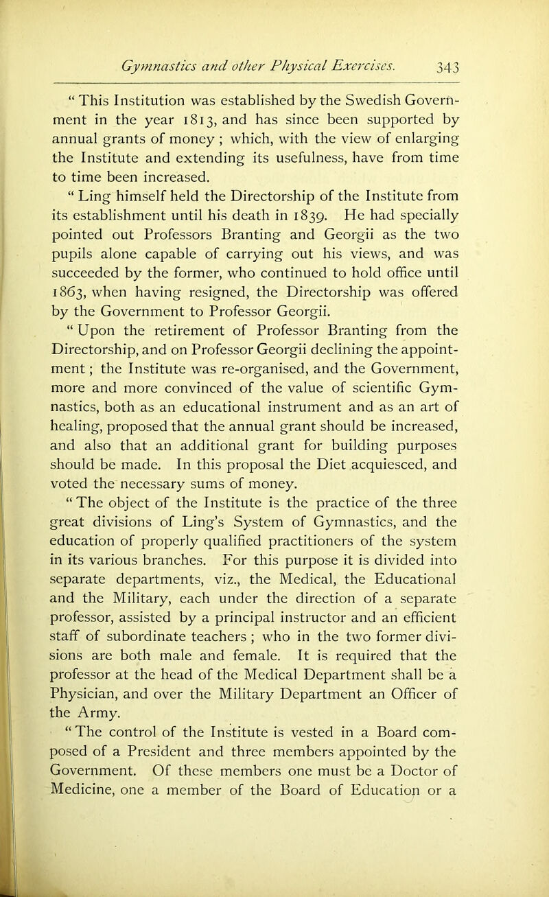 “ This Institution was established by the Swedish Govern- ment in the year 1813, and has since been supported by annual grants of money ; which, with the view of enlarging the Institute and extending its usefulness, have from time to time been increased. “ Ling himself held the Directorship of the Institute from its establishment until his death in 1839. He had specially pointed out Professors Branting and Georgii as the two pupils alone capable of carrying out his views, and was succeeded by the former, who continued to hold office until 1863, when having resigned, the Directorship was offered by the Government to Professor Georgii. “ Upon the retirement of Professor Branting from the Directorship, and on Professor Georgii declining the appoint- ment ; the Institute was re-organised, and the Government, more and more convinced of the value of scientific Gym- nastics, both as an educational instrument and as an art of healing, proposed that the annual grant should be increased, and also that an additional grant for building purposes should be made. In this proposal the Diet acquiesced, and voted the necessary sums of money. “ The object of the Institute is the practice of the three great divisions of Ling’s System of Gymnastics, and the education of properly qualified practitioners of the system in its various branches. For this purpose it is divided into separate departments, viz., the Medical, the Educational and the Military, each under the direction of a separate professor, assisted by a principal instructor and an efficient staff of subordinate teachers ; who in the two former divi- sions are both male and female. It is required that the professor at the head of the Medical Department shall be a Physician, and over the Military Department an Officer of the Army. “The control of the Institute is vested in a Board com- posed of a President and three members appointed by the Government. Of these members one must be a Doctor of Medicine, one a member of the Board of Education or a