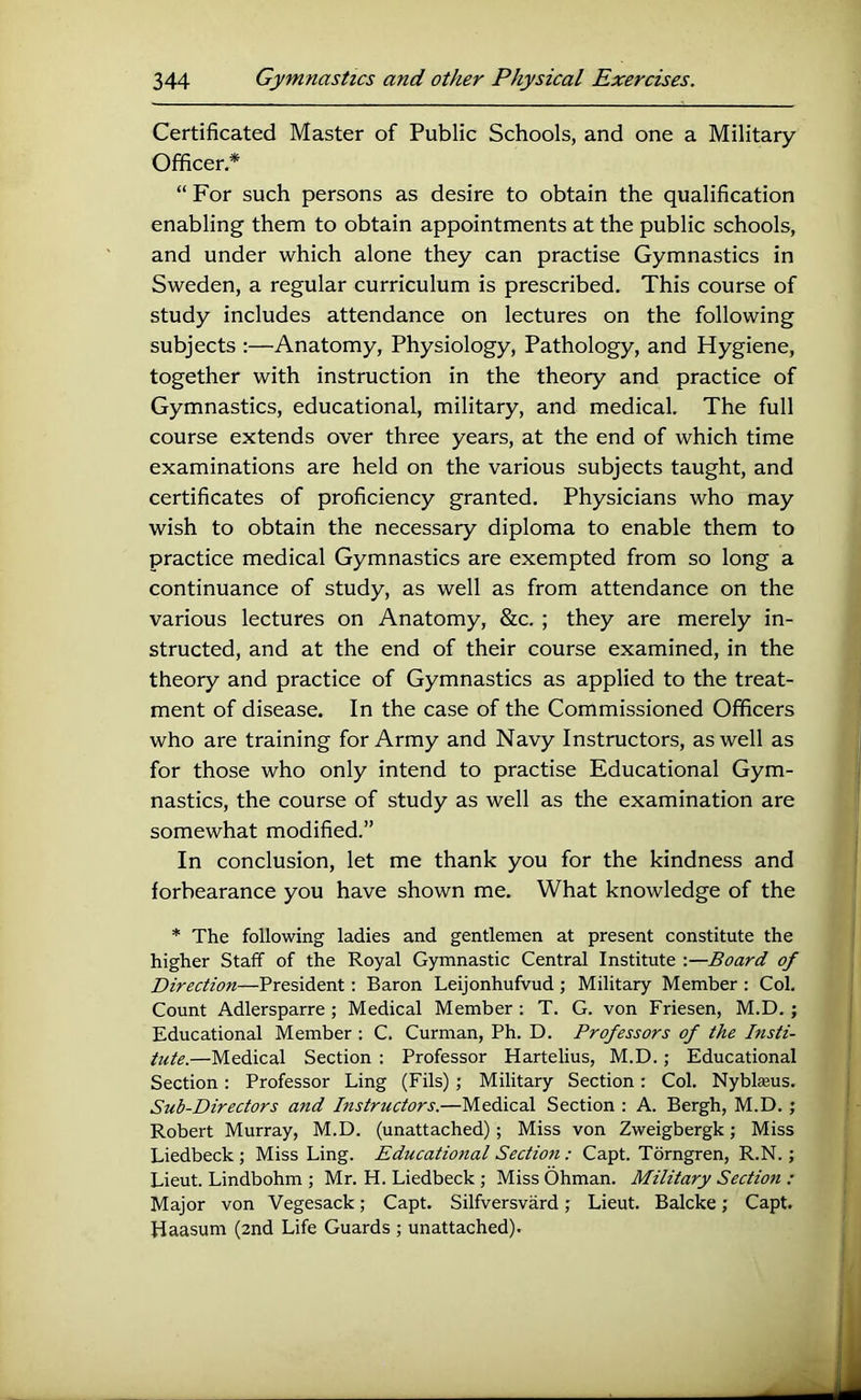 Certificated Master of Public Schools, and one a Military- Officer * “ For such persons as desire to obtain the qualification enabling them to obtain appointments at the public schools, and under which alone they can practise Gymnastics in Sweden, a regular curriculum is prescribed. This course of study includes attendance on lectures on the following subjects :—Anatomy, Physiology, Pathology, and Hygiene, together with instruction in the theory and practice of Gymnastics, educational, military, and medical. The full course extends over three years, at the end of which time examinations are held on the various subjects taught, and certificates of proficiency granted. Physicians who may wish to obtain the necessary diploma to enable them to practice medical Gymnastics are exempted from so long a continuance of study, as well as from attendance on the various lectures on Anatomy, &c. ; they are merely in- structed, and at the end of their course examined, in the theory and practice of Gymnastics as applied to the treat- ment of disease. In the case of the Commissioned Officers who are training for Army and Navy Instructors, as well as for those who only intend to practise Educational Gym- nastics, the course of study as well as the examination are somewhat modified.” In conclusion, let me thank you for the kindness and forbearance you have shown me. What knowledge of the * The following ladies and gentlemen at present constitute the higher Staff of the Royal Gymnastic Central Institute :—Board of Direction—President: Baron Leijonhufvud ; Military Member : Col. Count Adlersparre ; Medical Member : T. G. von Friesen, M.D.; Educational Member : C. Curman, Ph. D. Professors of the Insti- tute.—Medical Section : Professor Hartelius, M.D.; Educational Section: Professor Ling (Fils); Military Section: Col. Nyblseus. Sub-Directors and Instructors.—Medical Section : A. Bergh, M.D. ; Robert Murray, M.D. (unattached); Miss von Zweigbergk; Miss Liedbeck ; Miss Ling. Educational Section: Capt. Torngren, R.N.; Lieut. Lindbohm ; Mr. H. Liedbeck ; Miss Ohman. Military Section : Major von Vegesack; Capt. Silfversvard; Lieut. Balcke; Capt. Haasum (2nd Life Guards ; unattached).