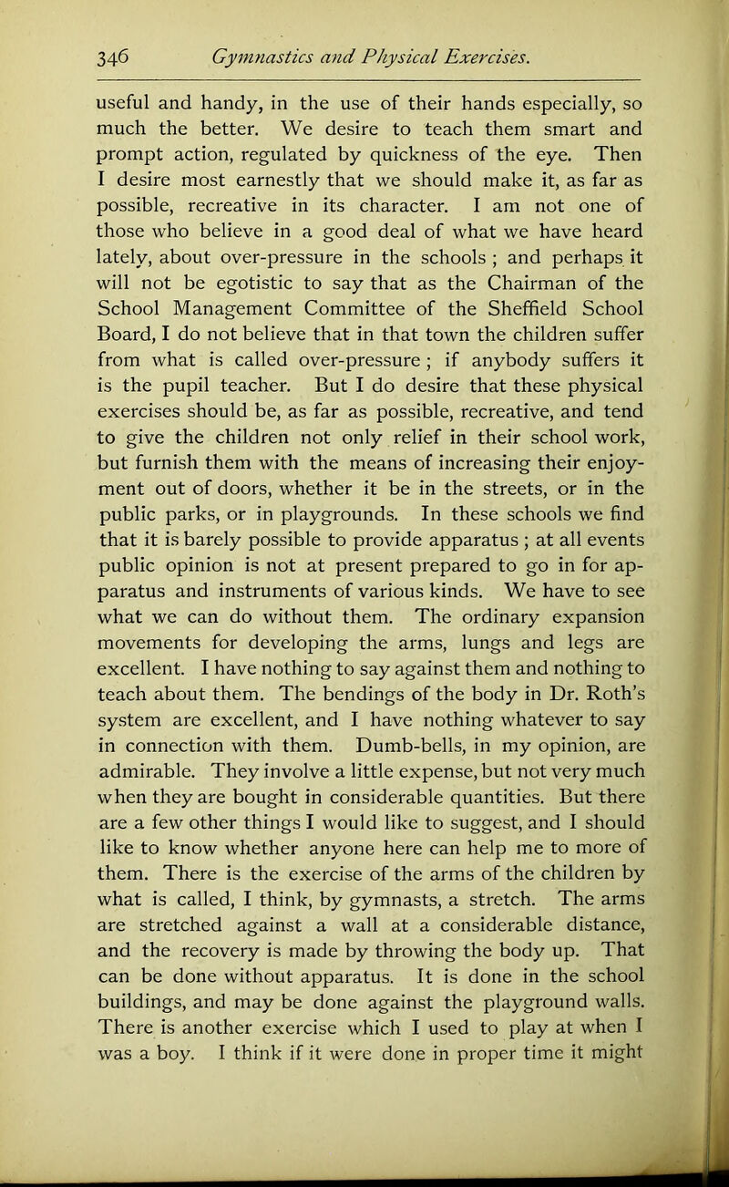 useful and handy, in the use of their hands especially, so much the better. We desire to teach them smart and prompt action, regulated by quickness of the eye. Then I desire most earnestly that we should make it, as far as possible, recreative in its character. I am not one of those who believe in a good deal of what we have heard lately, about over-pressure in the schools ; and perhaps it will not be egotistic to say that as the Chairman of the School Management Committee of the Sheffield School Board, I do not believe that in that town the children suffer from what is called over-pressure ; if anybody suffers it is the pupil teacher. But I do desire that these physical exercises should be, as far as possible, recreative, and tend to give the children not only relief in their school work, but furnish them with the means of increasing their enjoy- ment out of doors, whether it be in the streets, or in the public parks, or in playgrounds. In these schools we find that it is barely possible to provide apparatus ; at all events public opinion is not at present prepared to go in for ap- paratus and instruments of various kinds. We have to see what we can do without them. The ordinary expansion movements for developing the arms, lungs and legs are excellent. I have nothing to say against them and nothing to teach about them. The bendings of the body in Dr. Roth’s system are excellent, and I have nothing whatever to say in connection with them. Dumb-bells, in my opinion, are admirable. They involve a little expense, but not very much when they are bought in considerable quantities. But there are a few other things I would like to suggest, and I should like to know whether anyone here can help me to more of them. There is the exercise of the arms of the children by what is called, I think, by gymnasts, a stretch. The arms are stretched against a wall at a considerable distance, and the recovery is made by throwing the body up. That can be done without apparatus. It is done in the school buildings, and may be done against the playground walls. There is another exercise which I used to play at when I was a boy. I think if it were done in proper time it might