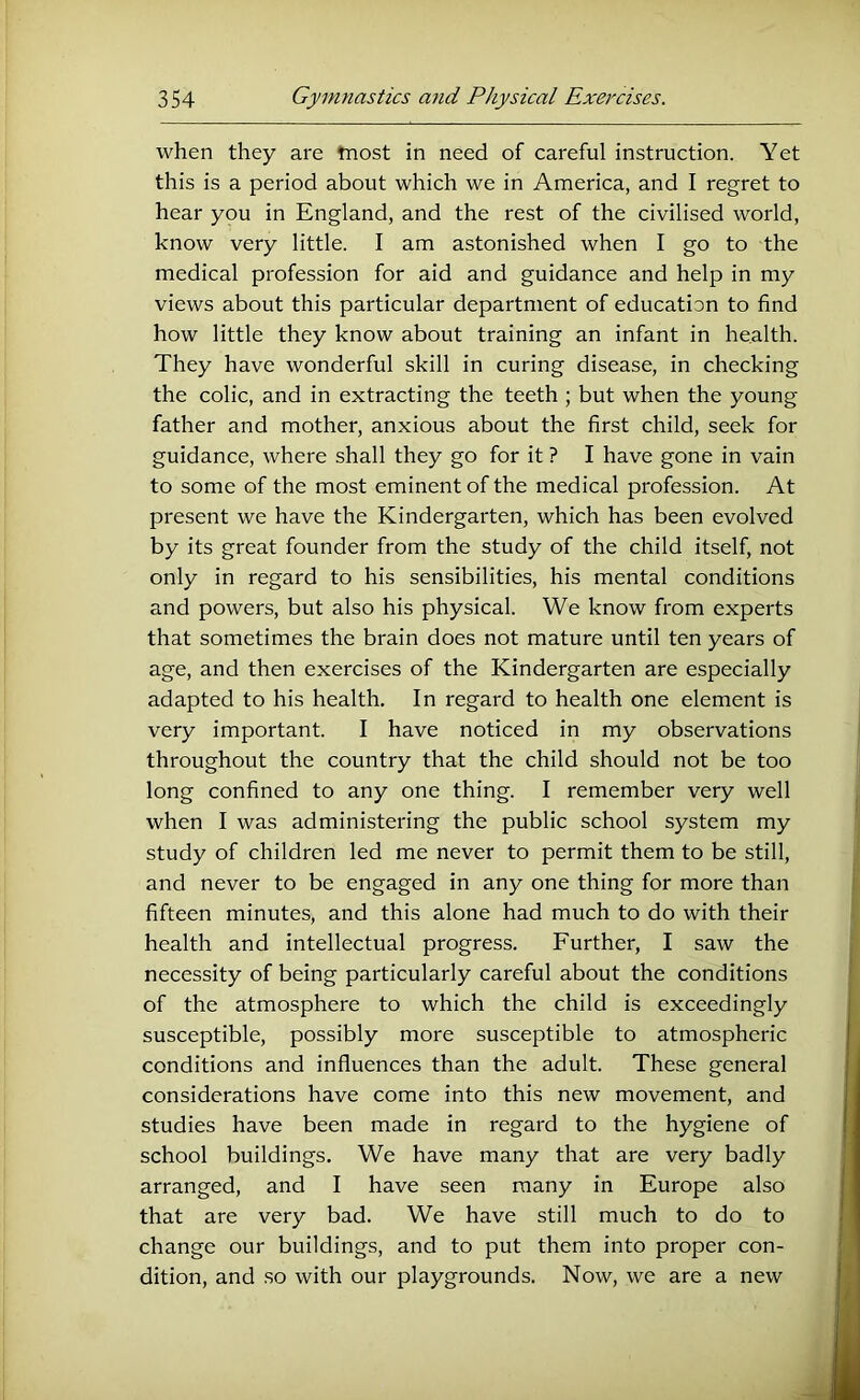 when they are tnost in need of careful instruction. Yet this is a period about which we in America, and I regret to hear you in England, and the rest of the civilised world, know very little. I am astonished when I go to the medical profession for aid and guidance and help in my views about this particular department of education to find how little they know about training an infant in health. They have wonderful skill in curing disease, in checking the colic, and in extracting the teeth ; but when the young father and mother, anxious about the first child, seek for guidance, where shall they go for it ? I have gone in vain to some of the most eminent of the medical profession. At present we have the Kindergarten, which has been evolved by its great founder from the study of the child itself, not only in regard to his sensibilities, his mental conditions and powers, but also his physical. We know from experts that sometimes the brain does not mature until ten years of age, and then exercises of the Kindergarten are especially adapted to his health. In regard to health one element is very important. I have noticed in my observations throughout the country that the child should not be too long confined to any one thing. I remember very well when I was administering the public school system my study of children led me never to permit them to be still, and never to be engaged in any one thing for more than fifteen minutes, and this alone had much to do with their health and intellectual progress. Further, I saw the necessity of being particularly careful about the conditions of the atmosphere to which the child is exceedingly susceptible, possibly more susceptible to atmospheric conditions and influences than the adult. These general considerations have come into this new movement, and studies have been made in regard to the hygiene of school buildings. We have many that are very badly arranged, and I have seen many in Europe also that are very bad. We have still much to do to change our buildings, and to put them into proper con- dition, and so with our playgrounds. Now, we are a new