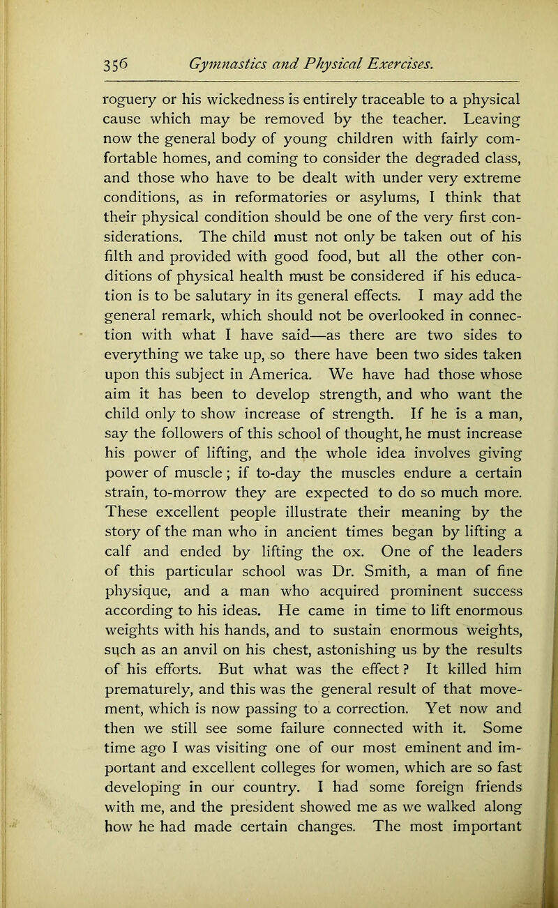 roguery or his wickedness is entirely traceable to a physical cause which may be removed by the teacher. Leaving now the general body of young children with fairly com- fortable homes, and coming to consider the degraded class, and those who have to be dealt with under very extreme conditions, as in reformatories or asylums, I think that their physical condition should be one of the very first con- siderations. The child must not only be taken out of his filth and provided with good food, but all the other con- ditions of physical health must be considered if his educa- tion is to be salutary in its general effects. I may add the general remark, which should not be overlooked in connec- tion with what I have said—as there are two sides to everything we take up, so there have been two sides taken upon this subject in America. We have had those whose aim it has been to develop strength, and who want the child only to show increase of strength. If he is a man, say the followers of this school of thought, he must increase his power of lifting, and the whole idea involves giving power of muscle; if to-day the muscles endure a certain strain, to-morrow they are expected to do so much more. These excellent people illustrate their meaning by the story of the man who in ancient times began by lifting a calf and ended by lifting the ox. One of the leaders of this particular school was Dr. Smith, a man of fine physique, and a man who acquired prominent success according to his ideas. He came in time to lift enormous weights with his hands, and to sustain enormous weights, sqch as an anvil on his chest, astonishing us by the results of his efforts. But what was the effect ? It killed him prematurely, and this was the general result of that move- ment, which is now passing to a correction. Yet now and then we still see some failure connected with it. Some time ago I was visiting one of our most eminent and im- portant and excellent colleges for women, which are so fast developing in our country. I had some foreign friends with me, and the president showed me as we walked along how he had made certain changes. The most important