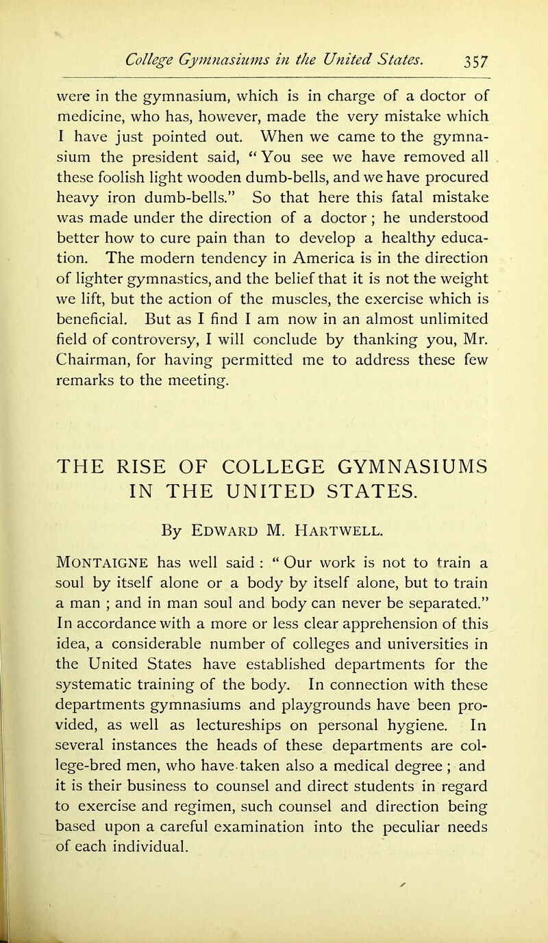 were in the gymnasium, which is in charge of a doctor of medicine, who has, however, made the very mistake which I have just pointed out. When we came to the gymna- sium the president said, “ You see we have removed all these foolish light wooden dumb-bells, and we have procured heavy iron dumb-bells.” So that here this fatal mistake was made under the direction of a doctor; he understood better how to cure pain than to develop a healthy educa- tion. The modern tendency in America is in the direction of lighter gymnastics, and the belief that it is not the weight we lift, but the action of the muscles, the exercise which is beneficial. But as I find I am now in an almost unlimited field of controversy, I will conclude by thanking you, Mr. Chairman, for having permitted me to address these few remarks to the meeting. THE RISE OF COLLEGE GYMNASIUMS IN THE UNITED STATES. By Edward M. Hartwell. Montaigne has well said : “ Our work is not to train a soul by itself alone or a body by itself alone, but to train a man ; and in man soul and body can never be separated.” In accordance with a more or less clear apprehension of this idea, a considerable number of colleges and universities in the United States have established departments for the systematic training of the body. In connection with these departments gymnasiums and playgrounds have been pro- vided, as well as lectureships on personal hygiene. In several instances the heads of these departments are col- lege-bred men, who have taken also a medical degree ; and it is their business to counsel and direct students in regard to exercise and regimen, such counsel and direction being based upon a careful examination into the peculiar needs of each individual.