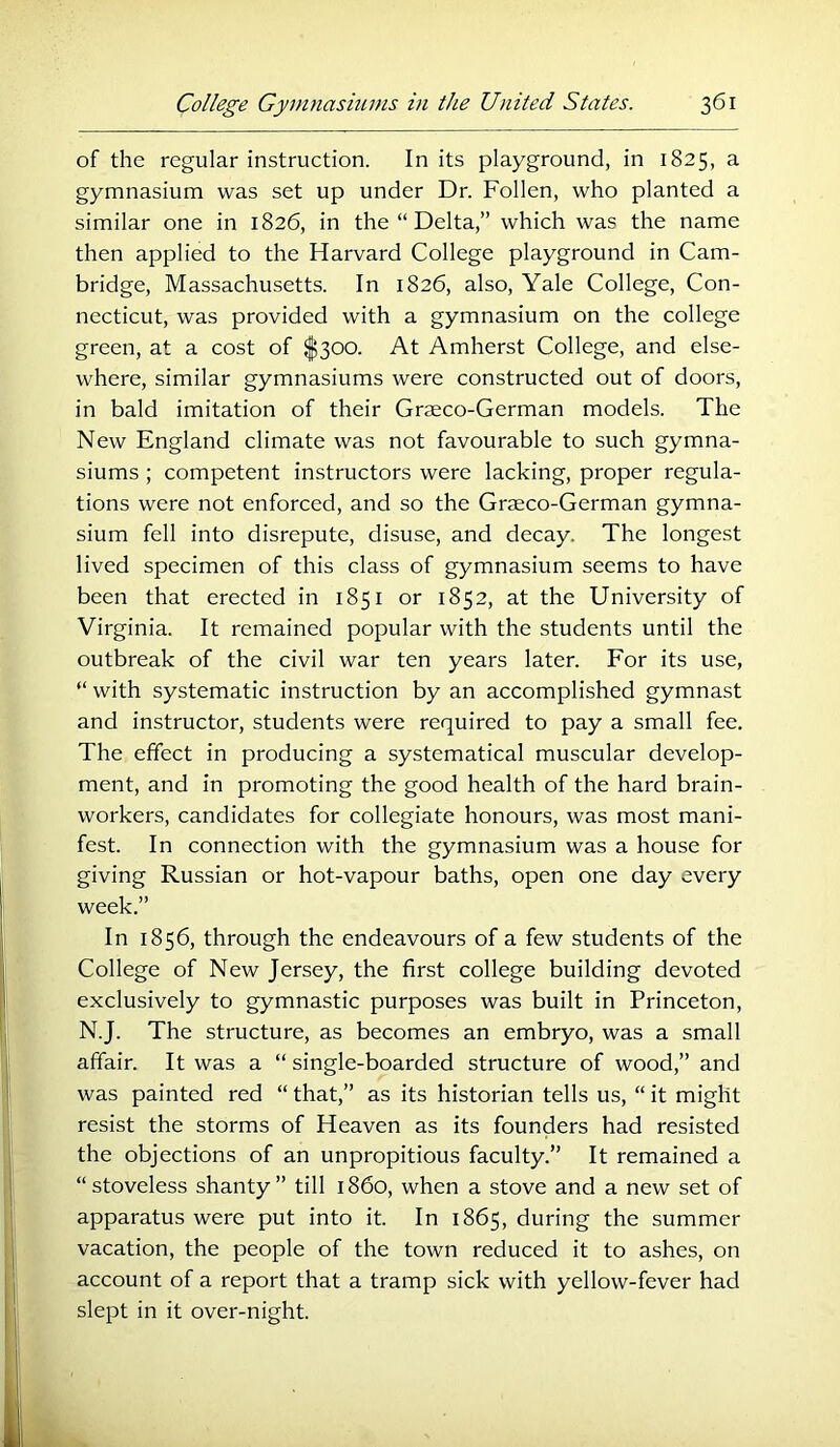 of the regular instruction. In its playground, in 1825, a gymnasium was set up under Dr. Follen, who planted a similar one in 1826, in the “ Delta,” which was the name then applied to the Harvard College playground in Cam- bridge, Massachusetts. In 1826, also, Yale College, Con- necticut, was provided with a gymnasium on the college green, at a cost of $300. At Amherst College, and else- where, similar gymnasiums were constructed out of doors, in bald imitation of their Graeco-German models. The New England climate was not favourable to such gymna- siums ; competent instructors were lacking, proper regula- tions were not enforced, and so the Graeco-German gymna- sium fell into disrepute, disuse, and decay. The longest lived specimen of this class of gymnasium seems to have been that erected in 1851 or 1852, at the University of Virginia. It remained popular with the students until the outbreak of the civil war ten years later. For its use, “ with systematic instruction by an accomplished gymnast and instructor, students were required to pay a small fee. The effect in producing a systematical muscular develop- ment, and in promoting the good health of the hard brain- workers, candidates for collegiate honours, was most mani- fest. In connection with the gymnasium was a house for giving Russian or hot-vapour baths, open one day every week.” In 1856, through the endeavours of a few students of the College of New Jersey, the first college building devoted exclusively to gymnastic purposes was built in Princeton, N.J. The structure, as becomes an embryo, was a small affair. It was a “ single-boarded structure of wood,” and was painted red “ that,” as its historian tells us, “ it might resist the storms of Heaven as its founders had resisted the objections of an unpropitious faculty.” It remained a “stoveless shanty” till i860, when a stove and a new set of apparatus were put into it. In 1865, during the summer vacation, the people of the town reduced it to ashes, on account of a report that a tramp sick with yellow-fever had slept in it over-night.