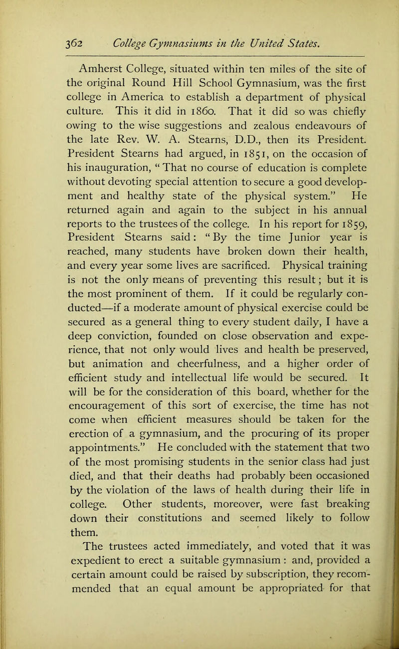 Amherst College, situated within ten miles of the site of the original Round Hill School Gymnasium, was the first college in America to establish a department of physical culture. This it did in i860. That it did so was chiefly owing to the wise suggestions and zealous endeavours of the late Rev. W. A. Stearns, D.D., then its President. President Stearns had argued, in 1851, on the occasion of his inauguration, “ That no course of education is complete without devoting special attention to secure a good develop- ment and healthy state of the physical system.” He returned again and again to the subject in his annual reports to the trustees of the college. In his report for 1859, President Stearns said: “By the time Junior year is reached, many students have broken down their health, and every year some lives are sacrificed. Physical training is not the only means of preventing this result; but it is the most prominent of them. If it could be regularly con- ducted—if a moderate amount of physical exercise could be secured as a general thing to every student daily, I have a deep conviction, founded on close observation and expe- rience, that not only would lives and health be preserved, but animation and cheerfulness, and a higher order of efficient study and intellectual life would be secured. It will be for the consideration of this board, whether for the encouragement of this sort of exercise, the time has not come when efficient measures should be taken for the erection of a gymnasium, and the procuring of its proper appointments.” He concluded with the statement that two of the most promising students in the senior class had just died, and that their deaths had probably been occasioned by the violation of the laws of health during their life in college. Other students, moreover, were fast breaking down their constitutions and seemed likely to follow them. The trustees acted immediately, and voted that it was expedient to erect a suitable gymnasium : and, provided a certain amount could be raised by subscription, they recom- mended that an equal amount be appropriated for that A