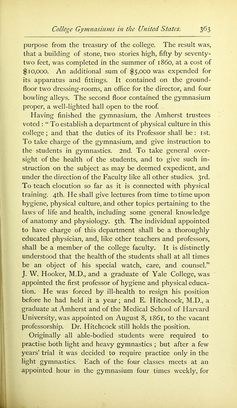 purpose from the treasury of the college. The result was, that a building of stone, two stories high, fifty by seventy- two feet, was completed in the summer of i860, at a cost of $10,000. An additional sum of $5,000 was expended for its apparatus and fittings. It contained on the ground- floor two dressing-rooms, an office for the director, and four bowling alleys. The second floor contained the gymnasium proper, a well-lighted hall open to the roof Having finished the gymnasium, the Amherst trustees voted : “ To establish a department of physical culture in this college; and that the duties of its Professor shall be: ist. To take charge of the gymnasium, and give instruction to the students in gymnastics. 2nd. To take general over- sight of the health of the students, and to give such in- struction on the subject as may be deemed expedient, and under the direction of the Faculty like all other studies. 3rd. To teach elocution so far as it is connected with physical training. 4th. He shall give lectures from time to time upon hygiene, physical culture, and other topics pertaining to the laws of life and health, including some general knowledge of anatomy and physiology. 5th. The individual appointed to have charge of this department shall be a thoroughly educated physician, and, like other teachers and professors, shall be a member of the college faculty. It is distinctly understood that the health of the students shall at all times be an object of his special watch, care, and counsel.” J. W. Hooker, M.D., and a graduate of Yale College, was appointed the first professor of hygiene and physical educa- tion. He was forced by ill-health to resign his position before he had held it a year; and E. Hitchcock, M.D., a graduate at Amherst and of the Medical School of Harvard University, was appointed on August 8, 1861, to the vacant professorship. Dr. Hitchcock still holds the position. Originally all able-bodied students were required to practise both light and heavy gymnastics ; but after a few years’ trial it was decided to require practice only in the light gymnastics. Each of the four classes meets at an appointed hour in the gymnasium four times weekly, for