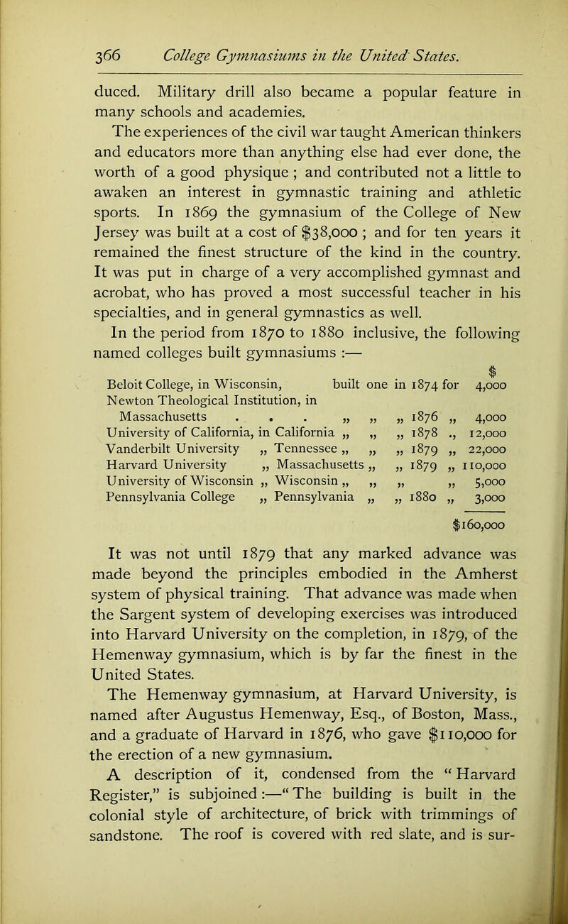 duced. Military drill also became a popular feature in many schools and academies. The experiences of the civil war taught American thinkers and educators more than anything else had ever done, the worth of a good physique ; and contributed not a little to awaken an interest in gymnastic training and athletic sports. In 1869 the gymnasium of the College of New Jersey was built at a cost of $38,000 ; and for ten years it remained the finest structure of the kind in the country. It was put in charge of a very accomplished gymnast and acrobat, who has proved a most successful teacher in his specialties, and in general gymnastics as well. In the period from 1870 to 1880 inclusive, the following named colleges built gymnasiums :— Massachusetts University of California, Vanderbilt University Harvard University University of Wisconsin Pennsylvania College n, built one in 1874 for 4,000 :tion, in „ 1876 4,000 California „ „ 1878 •J 12,000 Tennessee „ » 1879 JJ 22,000 Massachusetts » 1879 110,000 Wisconsin „ J? 5,000 Pennsylvania „ 1880 3,000 1160,000 It was not until 1879 that any marked advance was made beyond the principles embodied in the Amherst system of physical training. That advance was made when the Sargent system of developing exercises was introduced into Harvard University on the completion, in 1879, of the Hemenway gymnasium, which is by far the finest in the United States. The Hemenway gymnasium, at Harvard University, is named after Augustus Hemenway, Esq., of Boston, Mass., and a graduate of Harvard in 1876, who gave |i 10,000 for the erection of a new gymnasium. A description of it, condensed from the “ Harvard Register,” is subjoined :—“ The building is built in the colonial style of architecture, of brick with trimmings of sandstone. The roof is covered with red slate, and is sur-