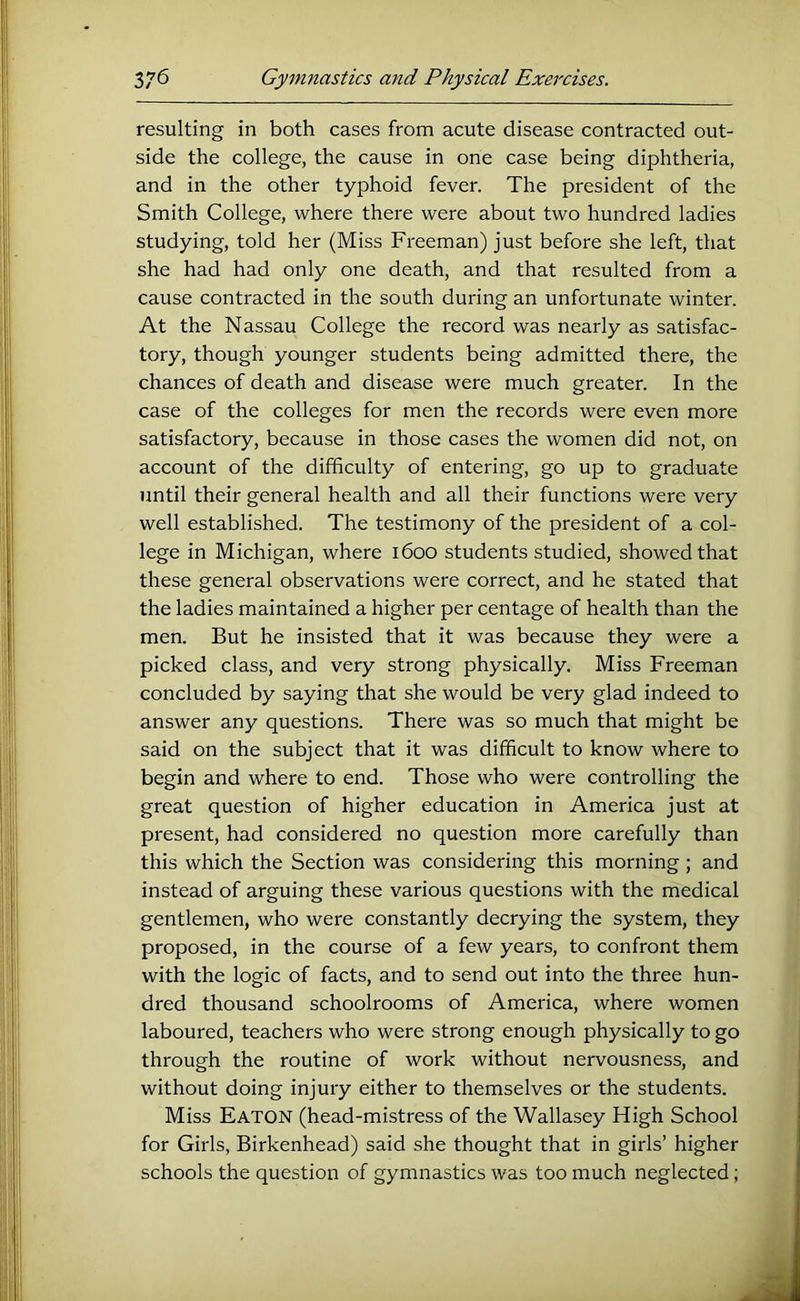 resulting in both cases from acute disease contracted out- side the college, the cause in one case being diphtheria, and in the other typhoid fever. The president of the Smith College, where there were about two hundred ladies studying, told her (Miss Freeman) just before she left, that she had had only one death, and that resulted from a cause contracted in the south during an unfortunate winter. At the Nassau College the record was nearly as satisfac- tory, though younger students being admitted there, the chances of death and disease were much greater. In the case of the colleges for men the records were even more satisfactory, because in those cases the women did not, on account of the difficulty of entering, go up to graduate until their general health and all their functions were very well established. The testimony of the president of a col- lege in Michigan, where 1600 students studied, showed that these general observations were correct, and he stated that the ladies maintained a higher per centage of health than the men. But he insisted that it was because they were a picked class, and very strong physically. Miss Freeman concluded by saying that she would be very glad indeed to answer any questions. There was so much that might be said on the subject that it was difficult to know where to begin and where to end. Those who were controlling the great question of higher education in America just at present, had considered no question more carefully than this which the Section was considering this morning ; and instead of arguing these various questions with the medical gentlemen, who were constantly decrying the system, they proposed, in the course of a few years, to confront them with the logic of facts, and to send out into the three hun- dred thousand schoolrooms of America, where women laboured, teachers who were strong enough physically to go through the routine of work without nervousness, and without doing injury either to themselves or the students. Miss Eaton (head-mistress of the Wallasey High School for Girls, Birkenhead) said she thought that in girls’ higher schools the question of gymnastics was too much neglected;