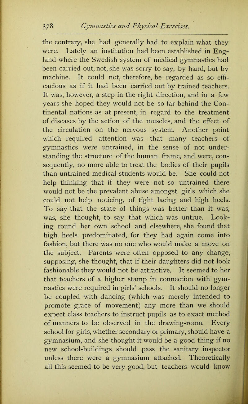 the contrary, she had generally had to explain what they were. Lately an institution had been established in Eng- land where the Swedish system of medical gymnastics had been carried out, not, she was sorry to say, by hand, but by machine. It could not, therefore, be regarded as so effi- cacious as if it had been carried out by trained teachers. It was, however, a step in the right direction, and in a few years she hoped they would not be so far behind the Con- tinental nations as at present, in regard to the treatment of diseases by the action of the muscles, and the ehect of the circulation on the nervous system. Another point which required attention was that many teachers of gymnastics were untrained, in the sense of not under- standing the structure of the human frame, and were, con- sequently, no more able to treat the bodies of their pupils than untrained medical students would be. She could not help thinking that if they were not so untrained there would not be the prevalent abuse amongst girls which she could not help noticing, of tight lacing and high heels. To say that the state of things was better than it was, was, she thought, to say that which was untrue. Look- ing round her own school and elsewhere, she found that high heels predominated, for they had again come into fashion, but there was no one who would make a move on the subject. Parents were often opposed to any change, supposing, she thought, that if their daughters did not look fashionable they would not be attractive. It seemed to her that teachers of a higher stamp in connection with gym- nastics were required in girls’ schools. It should no longer be coupled with dancing (which was merely intended to promote grace of movement) any more than we should expect class teachers to instruct pupils as to exact method of manners to be observed in the drawing-room. Every school for girls, whether secondary or primary, should have a gymnasium, and she thought it would be a good thing if no new school-buildings should pass the sanitary inspector unless there were a gymnasium attached. Theoretically all this seemed to be very good, but teachers would know