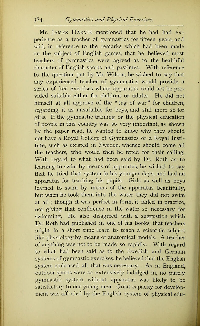 Mr. James Harvie mentioned that he had had ex- perience as a teacher of gymnastics for fifteen years, and said, in reference to the remarks which had been made on the subject of English games, that he believed most teachers of gymnastics were agreed as to the healthful character of English sports and pastimes. With reference to the question put by Mr. Wilson, he wished to say that any experienced teacher of gymnastics would provide a series of free exercises where apparatus could not be pro- vided suitable either for children or adults. He did not himself at all approve of the “tug of war” for children, regarding it as unsuitable for boys, and still more so for girls. If the gymnastic training or the physical education of people in this country was so very important, as shown by the paper read, he wanted to know why they should not have a Royal College of Gymnastics or a Royal Insti- tute, such as existed in Sweden, whence should come all the teachers, who would then be fitted for their calling. With regard to what had been said by Dr. Roth as to learning to swim by means of apparatus, he wished to say that he tried that system in his younger days, and had an apparatus for teaching his pupils. Girls as well as boys learned to swim by means of the apparatus beautifully, but when he took them into the water they did not swim at all ; though it was perfect in form, it failed in practice, not giving that confidence in the water so necessary for swimming. He also disagreed with a suggestion which Dr. Roth had published in one of his books, that teachers might in a short time learn to teach a scientific subject like physiology by means of anatomical models. A teacher of anything was not to be made so rapidly. With regard to what had been said as to the Swedish and German systems of gymnastic exercises, he believed that the English system embraced all that was necessary. As in England, outdoor sports were so extensively indulged in, no purely gymnastic system without apparatus was likely to be satisfactory to our young men. Great capacity for develop- ment was afforded by the English system of physical edu-