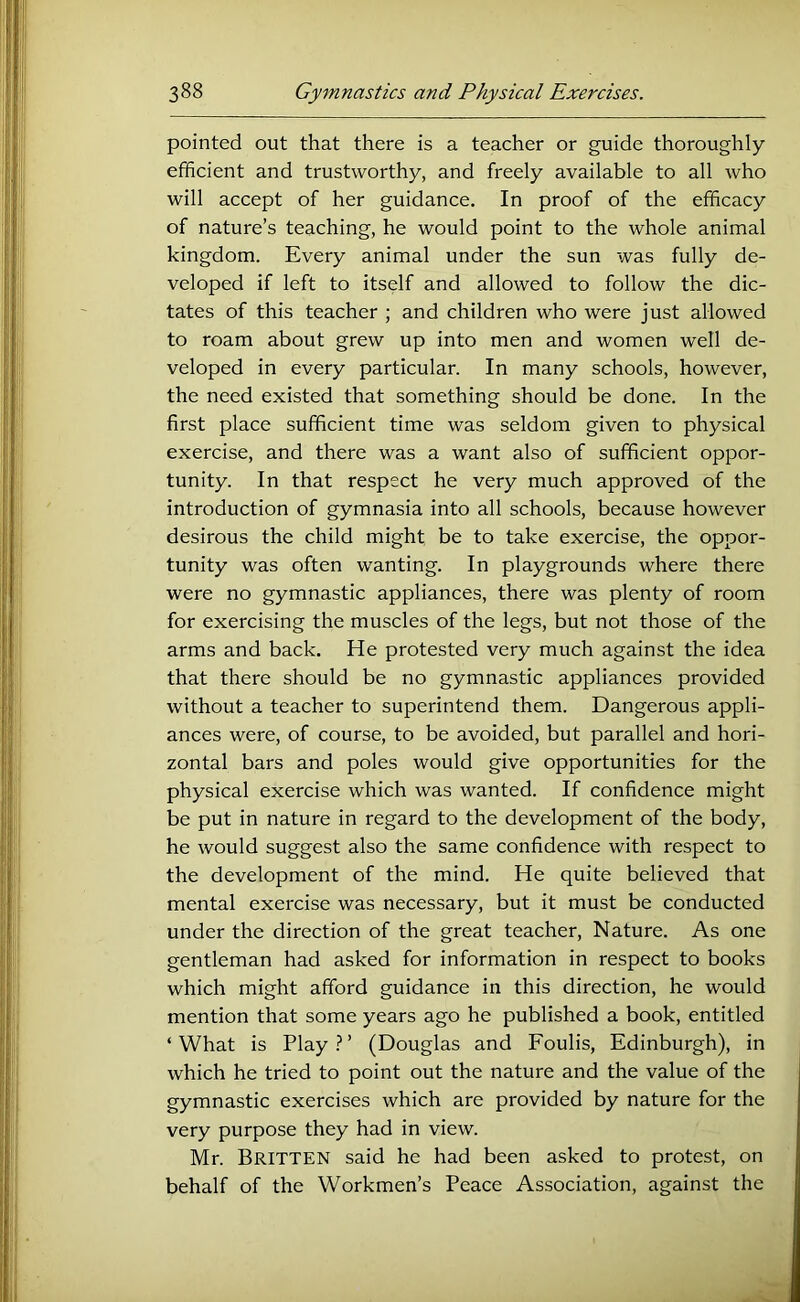 pointed out that there is a teacher or guide thoroughly efficient and trustworthy, and freely available to all who will accept of her guidance. In proof of the efficacy of nature’s teaching, he would point to the whole animal kingdom. Every animal under the sun was fully de- veloped if left to itself and allowed to follow the dic- tates of this teacher ; and children who were just allowed to roam about grew up into men and women well de- veloped in every particular. In many schools, however, the need existed that something should be done. In the first place sufficient time was seldom given to physical exercise, and there was a want also of sufficient oppor- tunity. In that respect he very much approved of the introduction of gymnasia into all schools, because however desirous the child might be to take exercise, the oppor- tunity was often wanting. In playgrounds where there were no gymnastic appliances, there was plenty of room for exercising the muscles of the legs, but not those of the arms and back. He protested very much against the idea that there should be no gymnastic appliances provided without a teacher to superintend them. Dangerous appli- ances were, of course, to be avoided, but parallel and hori- zontal bars and poles would give opportunities for the physical exercise which was wanted. If confidence might be put in nature in regard to the development of the body, he would suggest also the same confidence with respect to the development of the mind. He quite believed that mental exercise was necessary, but it must be conducted under the direction of the great teacher. Nature. As one gentleman had asked for information in respect to books which might afford guidance in this direction, he would mention that some years ago he published a book, entitled ‘ What is Play } ’ (Douglas and Foulis, Edinburgh), in which he tried to point out the nature and the value of the gymnastic exercises which are provided by nature for the very purpose they had in view. Mr. Britten said he had been asked to protest, on behalf of the Workmen’s Peace Association, against the