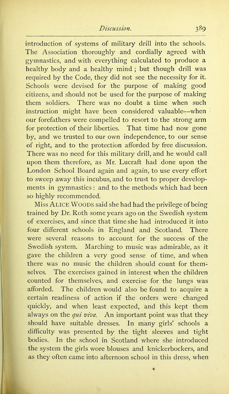 introduction of systems of military drill into the schools. The Association thoroughly and cordially agreed with gymnastics, and with everything calculated to produce a healthy body and a healthy mind ; but though drill was required by the Code, they did not see the necessity for it. Schools were devised for the purpose of making good citizens, and should not be used for the purpose of making them soldiers. There was no doubt a time when such instruction might have been considered valuable—when our forefathers were compelled to resort to the strong arm for protection of their liberties. That time had now gone by, and we trusted to our own independence, to our sense of right, and to the protection afforded by free discussion. There was no need for this military drill, and he would call upon them therefore, as Mr. Lucraft had done upon the London School Board again and again, to use every effort to sweep away this incubus, and to trust to proper develop- ments in gymnastics : and to the methods which had been so highly recommended. Miss Alice Woods said she had had the privilege of being trained by Dr. Roth some years ago on the Swedish system of exercises, and since that time she had introduced it into four different schools in England and Scotland. There were several reasons to account for the success of the Swedish system. Marching to music was admirable, as it gave the children a very good sense of time, and when there was no music the children should count for them- selves. The exercises gained in interest when the children counted for themselves, and exereise for the lungs was afforded. The children would also be found to acquire a certain readiness of action if the orders were changed quickly, and when least expected, and this kept them always on the qui vive. An important point was that they should have suitable dresses. In many girls’ sehools a difficulty was presented by the tight sleeves and tight bodies. In the sehool in Scotland where she introduced the system the girls wore blouses and knickerbockers, and as they often came into afternoon school in this dress, when