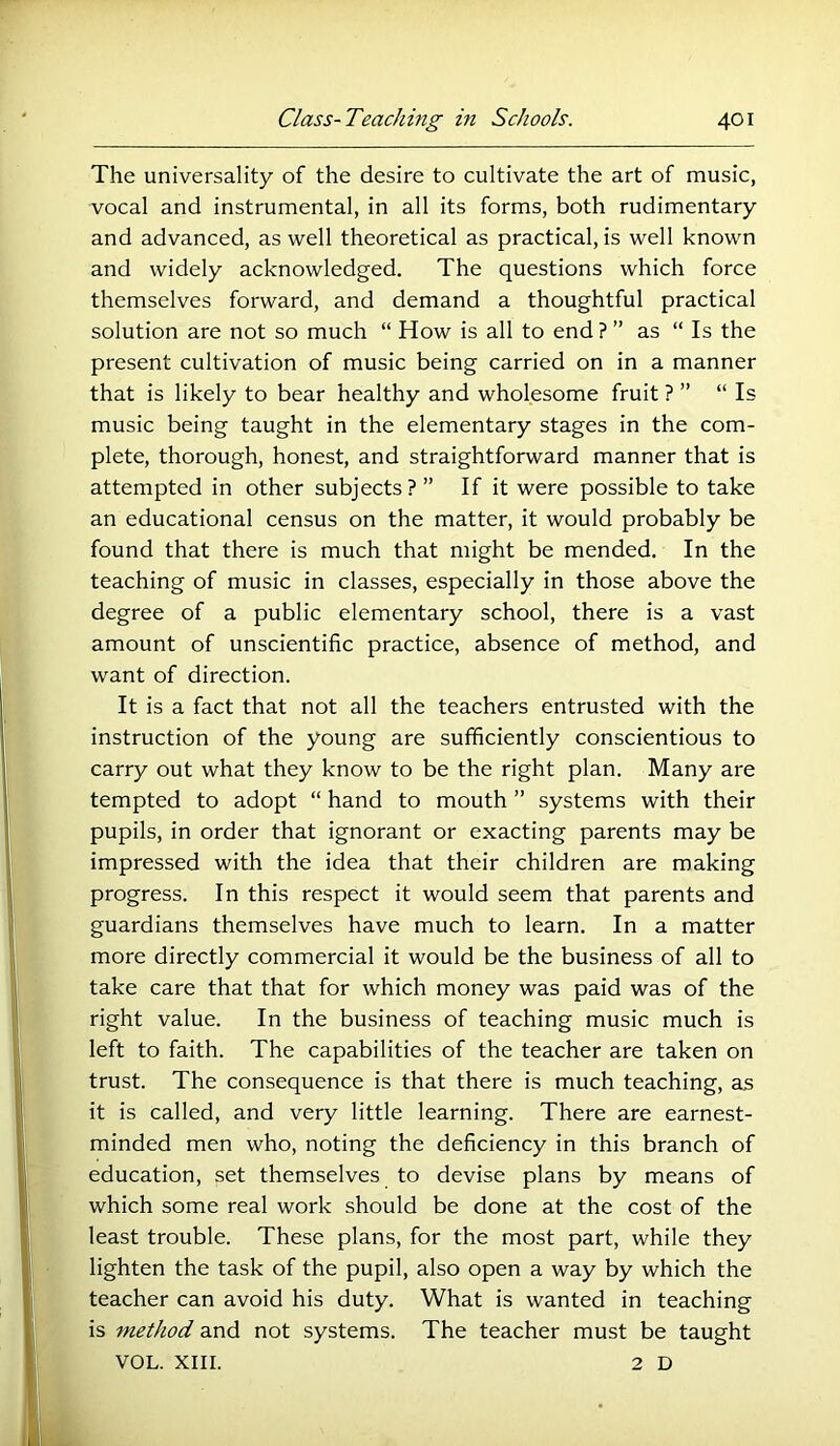 The universality of the desire to cultivate the art of music, vocal and instrumental, in all its forms, both rudimentary and advanced, as well theoretical as practical, is well known and widely acknowledged. The questions which force themselves forward, and demand a thoughtful practical solution are not so much “ How is all to end ? ” as “ Is the present cultivation of music being carried on in a manner that is likely to bear healthy and wholesome fruit ? ” “ Is music being taught in the elementary stages in the com- plete, thorough, honest, and straightforward manner that is attempted in other subjects ? ” If it were possible to take an educational census on the matter, it would probably be found that there is much that might be mended. In the teaching of music in classes, especially in those above the degree of a public elementary school, there is a vast amount of unscientific practice, absence of method, and want of direction. It is a fact that not all the teachers entrusted with the instruction of the young are sufficiently conscientious to carry out what they know to be the right plan. Many are tempted to adopt “ hand to mouth ” systems with their pupils, in order that ignorant or exacting parents may be impressed with the idea that their children are making progress. In this respect it would seem that parents and guardians themselves have much to learn. In a matter more directly commercial it would be the business of all to take care that that for which money was paid was of the right value. In the business of teaching music much is left to faith. The capabilities of the teacher are taken on trust. The consequence is that there is much teaching, as it is called, and very little learning. There are earnest- minded men who, noting the deficiency in this branch of education, set themselves to devise plans by means of which some real work should be done at the cost of the least trouble. These plans, for the most part, while they lighten the task of the pupil, also open a way by which the teacher can avoid his duty. What is wanted in teaching is method and not systems. The teacher must be taught VOL. XIII. 2 D