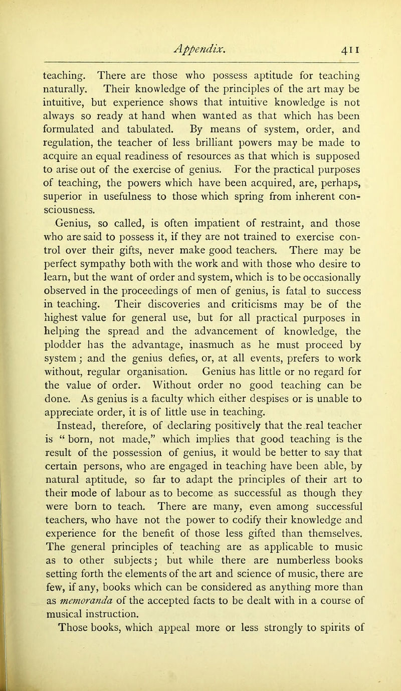 teaching. There are those who possess aptitude for teaching naturally. Their knowledge of the principles of the art may be intuitive, but experience shows that intuitive knowledge is not always so ready at hand when wanted as that which has been formulated and tabulated. By means of system, order, and regulation, the teacher of less brilliant powers may be made to acquire an equal readiness of resources as that which is supposed to arise out of the exercise of genius. For the practical purposes of teaching, the powers which have been acquired, are, perhaps, superior in usefulness to those which spring from inherent con- sciousness. Genius, so called, is often impatient of restraint, and those who are said to possess it, if they are not trained to exercise con- trol over their gifts, never make good teachers. There may be perfect sympathy both with the work and with those who desire to learn, but the want of order and system, which is to be occasionally observed in the proceedings of men of genius, is fatal to success in teaching. Their discoveries and criticisms may be of the highest value for general use, but for all practical purposes in helping the spread and the advancement of knowledge, the plodder has the advantage, inasmuch as he must proceed by system •, and the genius defies, or, at all events, prefers to work without, regular organisation. Genius has little or no regard for the value of order. Without order no good teaching can be done. As genius is a faculty which either despises or is unable to appreciate order, it is of little use in teaching. Instead, therefore, of declaring positively that the real teacher is “ born, not made,” which implies that good teaching is the result of the possession of genius, it would be better to say that certain persons, who are engaged in teaching have been able, by natural aptitude, so far to adapt the principles of their art to their mode of labour as to become as successful as though they were born to teach. There are many, even among successful teachers, who have not the power to codify their knowledge and experience for the benefit of those less gifted than themselves. The general principles of teaching are as applicable to music as to other subjects; but while there are numberless books setting forth the elements of the art and science of music, there are few, if any, books which can be considered as anything more than as memoranda of the accepted facts to be dealt with in a course of musical instruction. Those books, which appeal more or less strongly to spirits of