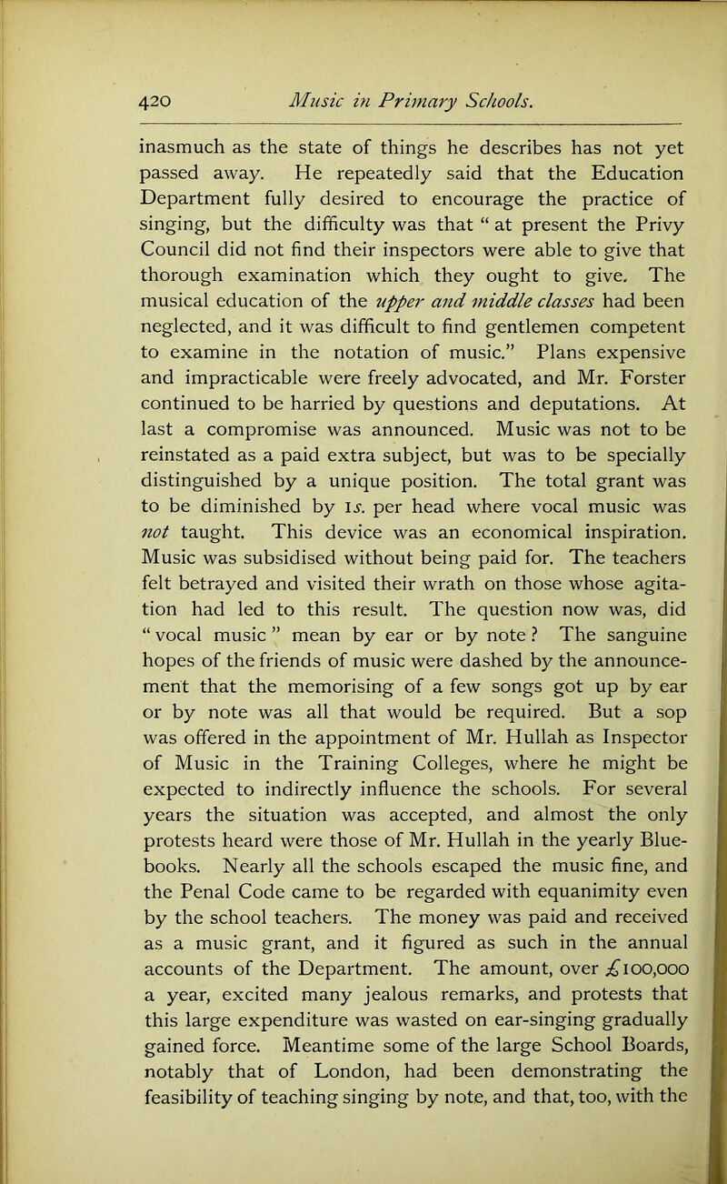 inasmuch as the state of things he describes has not yet passed away. He repeatedly said that the Education Department fully desired to encourage the practice of singing, but the difficulty was that “ at present the Privy Council did not find their inspectors were able to give that thorough examination which they ought to give. The musical education of the upper and middle classes had been neglected, and it was difficult to find gentlemen competent to examine in the notation of music.” Plans expensive and impracticable were freely advocated, and Mr. Forster continued to be harried by questions and deputations. At last a compromise was announced. Music was not to be reinstated as a paid extra subject, but was to be specially distinguished by a unique position. The total grant was to be diminished by l.r. per head where vocal music was not taught. This device was an economical inspiration. Music was subsidised without being paid for. The teachers felt betrayed and visited their wrath on those whose agita- tion had led to this result. The question now was, did “ vocal music ” mean by ear or by note ? The sanguine hopes of the friends of music were dashed by the announce- ment that the memorising of a few songs got up by ear or by note was all that would be required. But a sop was offered in the appointment of Mr. Hullah as Inspector of Music in the Training Colleges, where he might be expected to indirectly influence the schools. For several years the situation was accepted, and almost the only protests heard were those of Mr. Hullah in the yearly Blue- books. Nearly all the schools escaped the music fine, and the Penal Code came to be regarded with equanimity even by the school teachers. The money was paid and received as a music grant, and it figured as such in the annual accounts of the Department. The amount, over 100,000 a year, excited many jealous remarks, and protests that this large expenditure was wasted on ear-singing gradually gained force. Meantime some of the large School Boards, notably that of London, had been demonstrating the feasibility of teaching singing by note, and that, too, with the