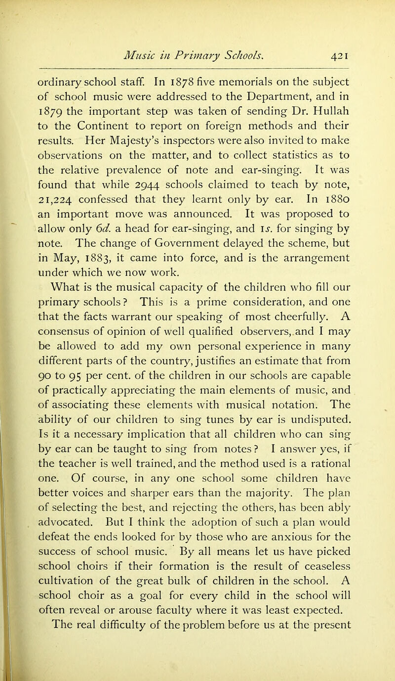 ordinary school staff. In 1878 five memorials on the subject of school music were addressed to the Department, and in 1879 the important step was taken of sending Dr. Hullah to the Continent to report on foreign methods and their results. Her Majesty’s inspectors were also invited to make observations on the matter, and to collect statistics as to the relative prevalence of note and ear-singing. It was found that while 2944 schools claimed to teach by note, 21,224 confessed that they learnt only by ear. In 1880 an important move was announced. It was proposed to allow only 6ff. a head for ear-singing, and ij'. for singing by note. The change of Government delayed the scheme, but in May, 1883, it came into force, and is the arrangement under which we now work. What is the musical capacity of the children who fill our primary schools ? This is a prime consideration, and one that the facts warrant our speaking of most cheerfully. A consensus of opinion of well qualified observers, and I may be allowed to add my own personal experience in many different parts of the country, justifies an estimate that from 90 to 95 per cent, of the children in our schools are capable of practically appreciating the main elements of music, and of associating these elements with musical notation. The ability of our children to sing tunes by ear is undisputed. Is it a necessary implication that all children who can sing by ear can be taught to sing from notes ? I answer yes, if the teacher is well trained, and the method used is a rational one. Of course, in any one school some children have better voices and sharper ears than the majority. The plan of selecting the best, and rejecting the others, has been ably advocated. But I think the adoption of such a plan would defeat the ends looked for by those who are anxious for the success of school music. By all means let us have picked school choirs if their formation is the result of ceaseless cultivation of the great bulk of children in the school. A school choir as a goal for every child in the school will often reveal or arouse faculty where it was least expected. The real difficulty of the problem before us at the present